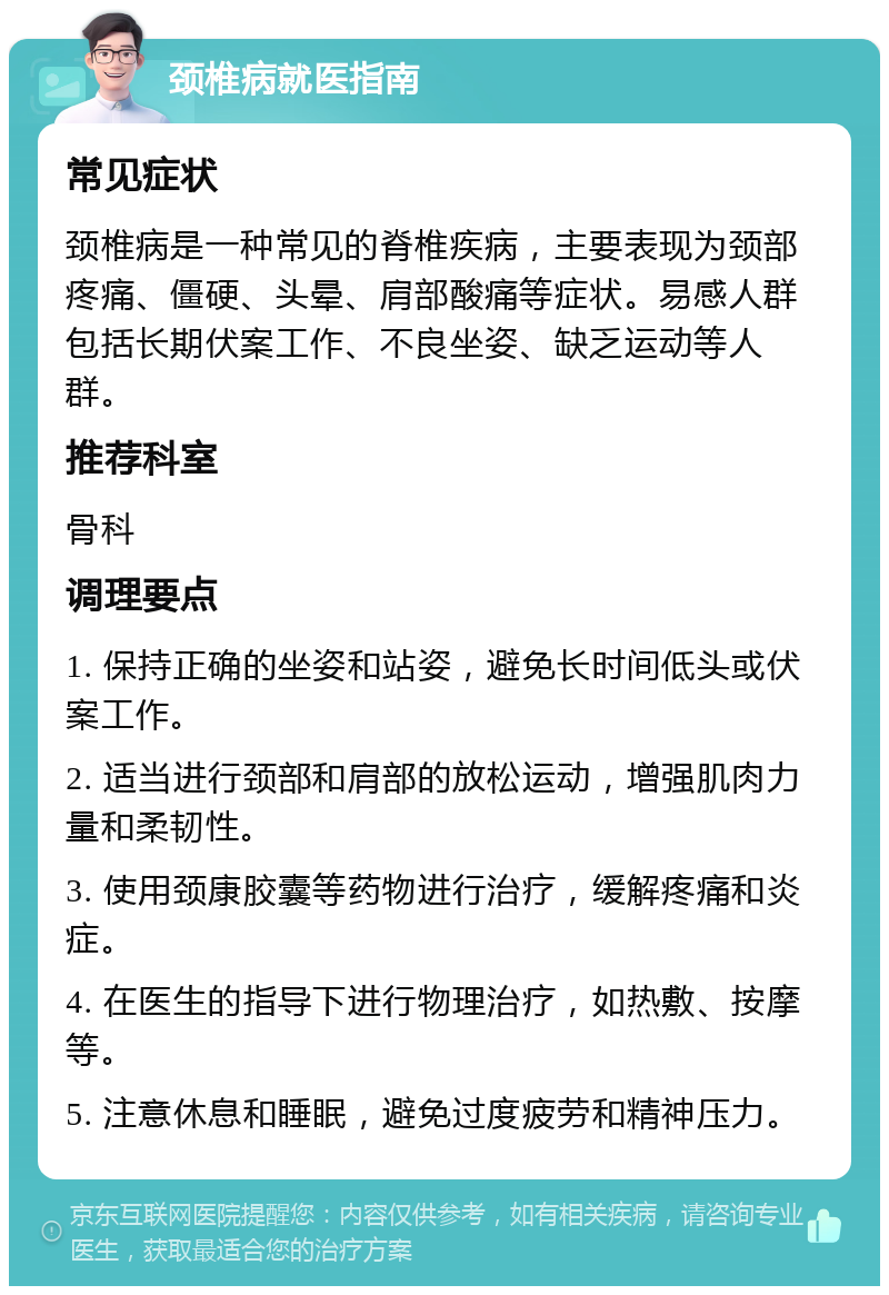 颈椎病就医指南 常见症状 颈椎病是一种常见的脊椎疾病，主要表现为颈部疼痛、僵硬、头晕、肩部酸痛等症状。易感人群包括长期伏案工作、不良坐姿、缺乏运动等人群。 推荐科室 骨科 调理要点 1. 保持正确的坐姿和站姿，避免长时间低头或伏案工作。 2. 适当进行颈部和肩部的放松运动，增强肌肉力量和柔韧性。 3. 使用颈康胶囊等药物进行治疗，缓解疼痛和炎症。 4. 在医生的指导下进行物理治疗，如热敷、按摩等。 5. 注意休息和睡眠，避免过度疲劳和精神压力。