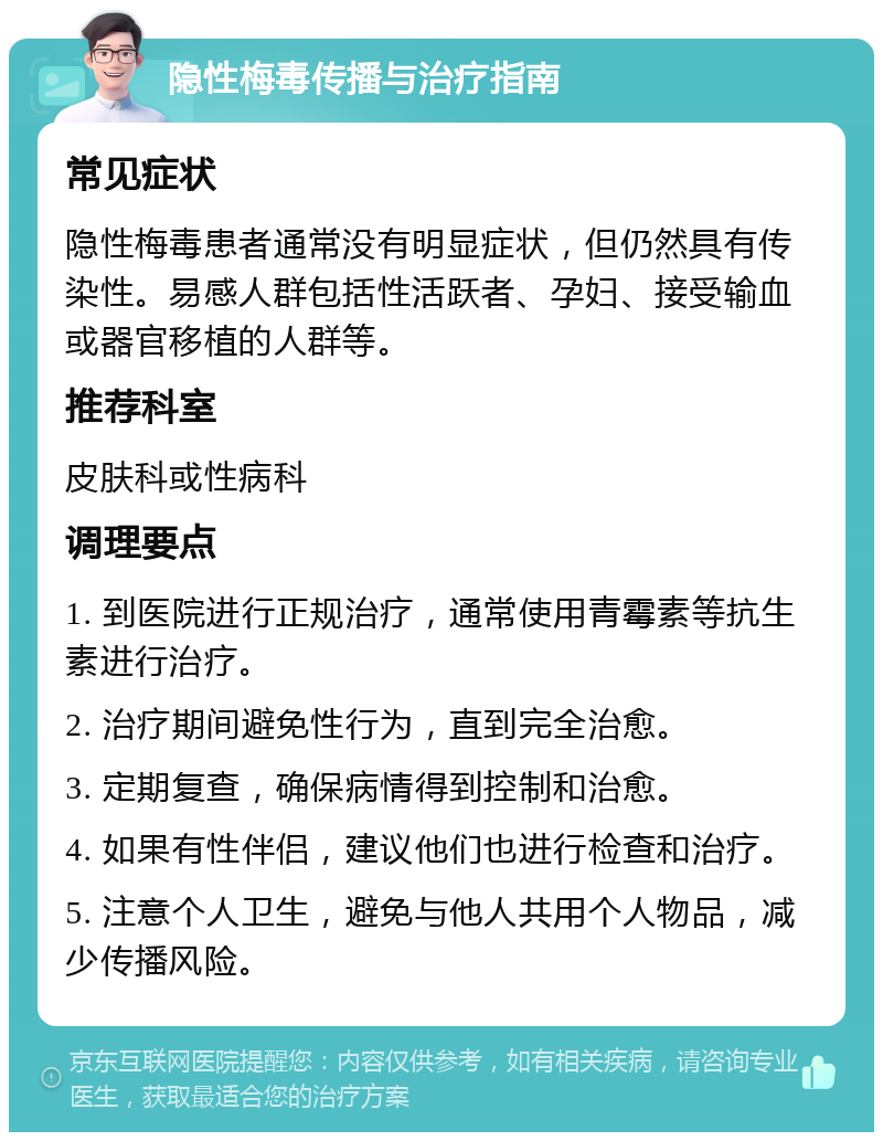 隐性梅毒传播与治疗指南 常见症状 隐性梅毒患者通常没有明显症状，但仍然具有传染性。易感人群包括性活跃者、孕妇、接受输血或器官移植的人群等。 推荐科室 皮肤科或性病科 调理要点 1. 到医院进行正规治疗，通常使用青霉素等抗生素进行治疗。 2. 治疗期间避免性行为，直到完全治愈。 3. 定期复查，确保病情得到控制和治愈。 4. 如果有性伴侣，建议他们也进行检查和治疗。 5. 注意个人卫生，避免与他人共用个人物品，减少传播风险。