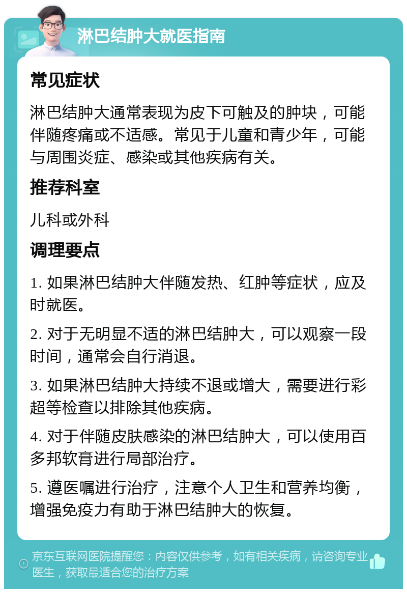 淋巴结肿大就医指南 常见症状 淋巴结肿大通常表现为皮下可触及的肿块，可能伴随疼痛或不适感。常见于儿童和青少年，可能与周围炎症、感染或其他疾病有关。 推荐科室 儿科或外科 调理要点 1. 如果淋巴结肿大伴随发热、红肿等症状，应及时就医。 2. 对于无明显不适的淋巴结肿大，可以观察一段时间，通常会自行消退。 3. 如果淋巴结肿大持续不退或增大，需要进行彩超等检查以排除其他疾病。 4. 对于伴随皮肤感染的淋巴结肿大，可以使用百多邦软膏进行局部治疗。 5. 遵医嘱进行治疗，注意个人卫生和营养均衡，增强免疫力有助于淋巴结肿大的恢复。