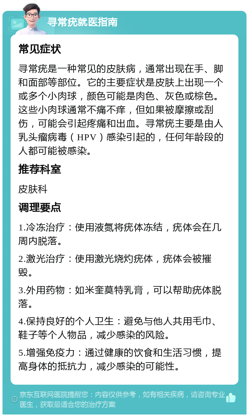 寻常疣就医指南 常见症状 寻常疣是一种常见的皮肤病，通常出现在手、脚和面部等部位。它的主要症状是皮肤上出现一个或多个小肉球，颜色可能是肉色、灰色或棕色。这些小肉球通常不痛不痒，但如果被摩擦或刮伤，可能会引起疼痛和出血。寻常疣主要是由人乳头瘤病毒（HPV）感染引起的，任何年龄段的人都可能被感染。 推荐科室 皮肤科 调理要点 1.冷冻治疗：使用液氮将疣体冻结，疣体会在几周内脱落。 2.激光治疗：使用激光烧灼疣体，疣体会被摧毁。 3.外用药物：如米奎莫特乳膏，可以帮助疣体脱落。 4.保持良好的个人卫生：避免与他人共用毛巾、鞋子等个人物品，减少感染的风险。 5.增强免疫力：通过健康的饮食和生活习惯，提高身体的抵抗力，减少感染的可能性。