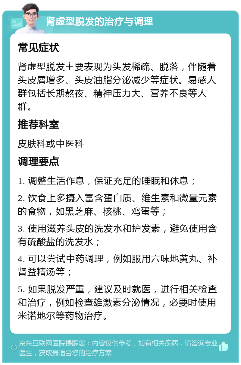 肾虚型脱发的治疗与调理 常见症状 肾虚型脱发主要表现为头发稀疏、脱落，伴随着头皮屑增多、头皮油脂分泌减少等症状。易感人群包括长期熬夜、精神压力大、营养不良等人群。 推荐科室 皮肤科或中医科 调理要点 1. 调整生活作息，保证充足的睡眠和休息； 2. 饮食上多摄入富含蛋白质、维生素和微量元素的食物，如黑芝麻、核桃、鸡蛋等； 3. 使用滋养头皮的洗发水和护发素，避免使用含有硫酸盐的洗发水； 4. 可以尝试中药调理，例如服用六味地黄丸、补肾益精汤等； 5. 如果脱发严重，建议及时就医，进行相关检查和治疗，例如检查雄激素分泌情况，必要时使用米诺地尔等药物治疗。