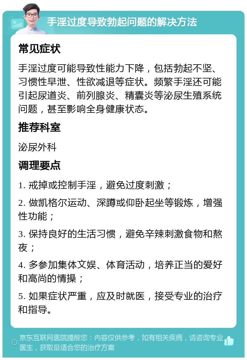 手淫过度导致勃起问题的解决方法 常见症状 手淫过度可能导致性能力下降，包括勃起不坚、习惯性早泄、性欲减退等症状。频繁手淫还可能引起尿道炎、前列腺炎、精囊炎等泌尿生殖系统问题，甚至影响全身健康状态。 推荐科室 泌尿外科 调理要点 1. 戒掉或控制手淫，避免过度刺激； 2. 做凯格尔运动、深蹲或仰卧起坐等锻炼，增强性功能； 3. 保持良好的生活习惯，避免辛辣刺激食物和熬夜； 4. 多参加集体文娱、体育活动，培养正当的爱好和高尚的情操； 5. 如果症状严重，应及时就医，接受专业的治疗和指导。