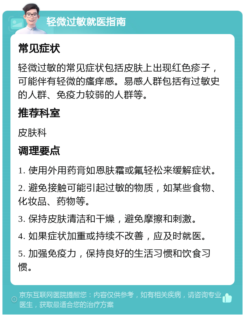 轻微过敏就医指南 常见症状 轻微过敏的常见症状包括皮肤上出现红色疹子，可能伴有轻微的瘙痒感。易感人群包括有过敏史的人群、免疫力较弱的人群等。 推荐科室 皮肤科 调理要点 1. 使用外用药膏如恩肤霜或氟轻松来缓解症状。 2. 避免接触可能引起过敏的物质，如某些食物、化妆品、药物等。 3. 保持皮肤清洁和干燥，避免摩擦和刺激。 4. 如果症状加重或持续不改善，应及时就医。 5. 加强免疫力，保持良好的生活习惯和饮食习惯。