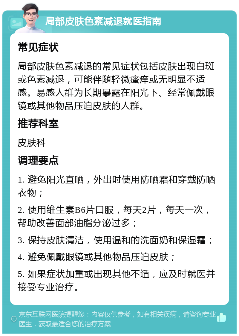 局部皮肤色素减退就医指南 常见症状 局部皮肤色素减退的常见症状包括皮肤出现白斑或色素减退，可能伴随轻微瘙痒或无明显不适感。易感人群为长期暴露在阳光下、经常佩戴眼镜或其他物品压迫皮肤的人群。 推荐科室 皮肤科 调理要点 1. 避免阳光直晒，外出时使用防晒霜和穿戴防晒衣物； 2. 使用维生素B6片口服，每天2片，每天一次，帮助改善面部油脂分泌过多； 3. 保持皮肤清洁，使用温和的洗面奶和保湿霜； 4. 避免佩戴眼镜或其他物品压迫皮肤； 5. 如果症状加重或出现其他不适，应及时就医并接受专业治疗。