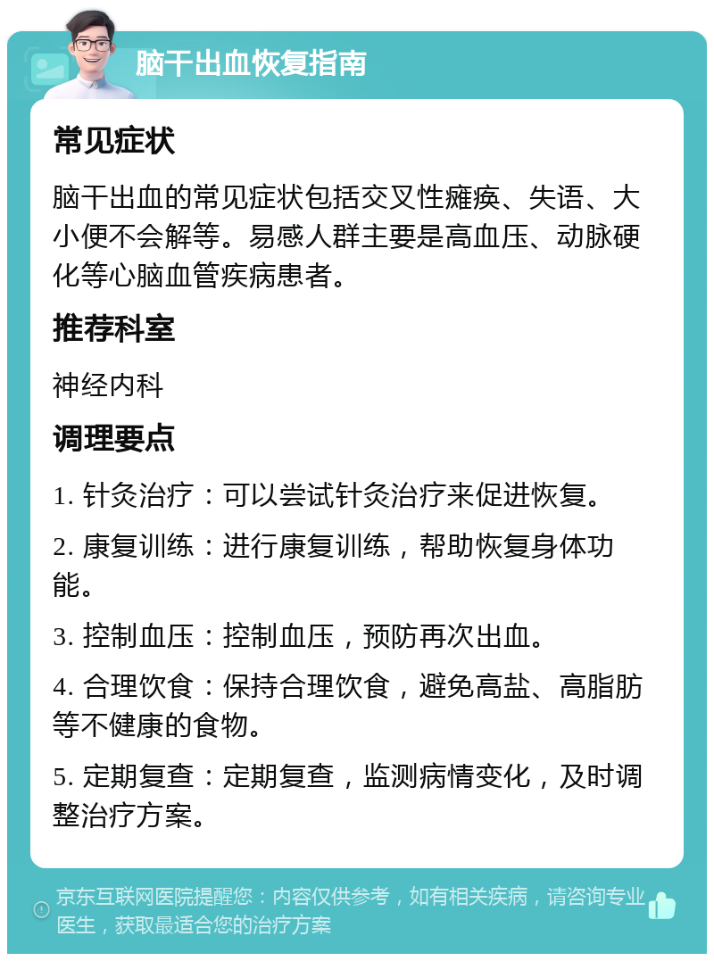 脑干出血恢复指南 常见症状 脑干出血的常见症状包括交叉性瘫痪、失语、大小便不会解等。易感人群主要是高血压、动脉硬化等心脑血管疾病患者。 推荐科室 神经内科 调理要点 1. 针灸治疗：可以尝试针灸治疗来促进恢复。 2. 康复训练：进行康复训练，帮助恢复身体功能。 3. 控制血压：控制血压，预防再次出血。 4. 合理饮食：保持合理饮食，避免高盐、高脂肪等不健康的食物。 5. 定期复查：定期复查，监测病情变化，及时调整治疗方案。