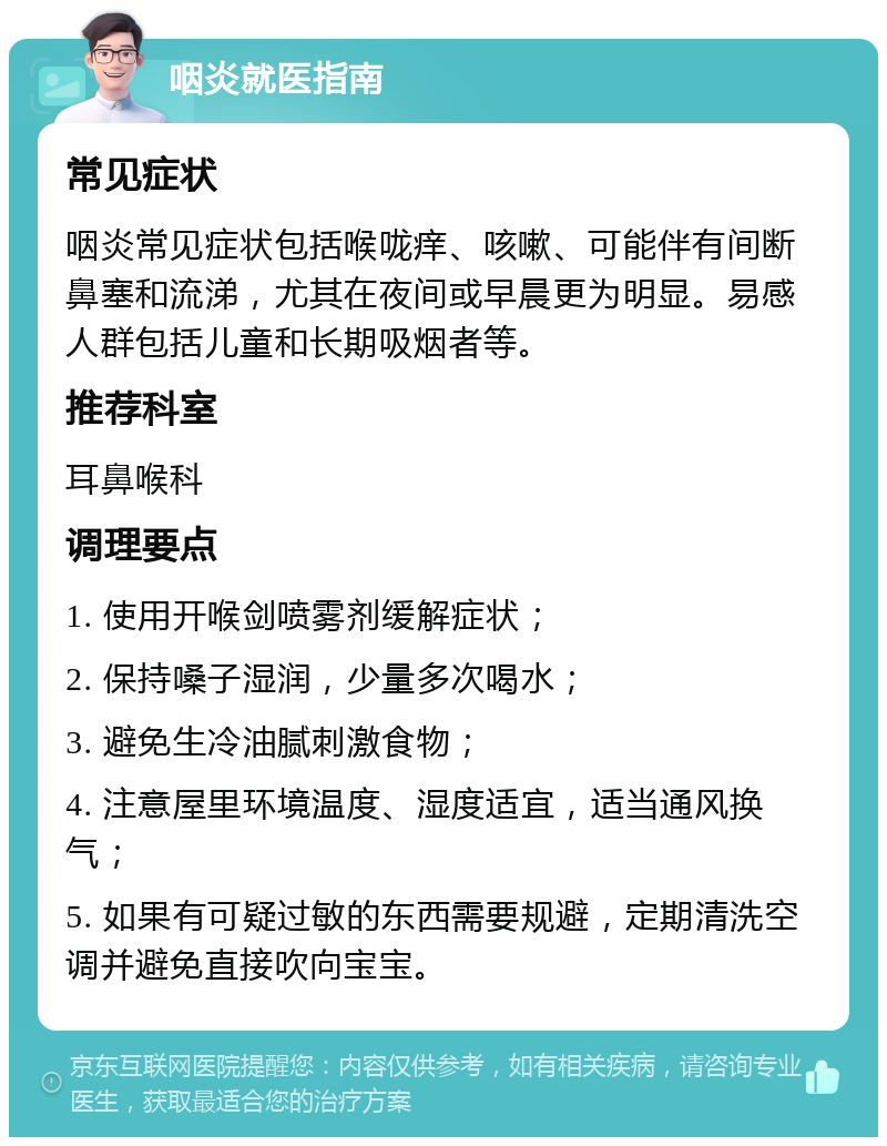 咽炎就医指南 常见症状 咽炎常见症状包括喉咙痒、咳嗽、可能伴有间断鼻塞和流涕，尤其在夜间或早晨更为明显。易感人群包括儿童和长期吸烟者等。 推荐科室 耳鼻喉科 调理要点 1. 使用开喉剑喷雾剂缓解症状； 2. 保持嗓子湿润，少量多次喝水； 3. 避免生冷油腻刺激食物； 4. 注意屋里环境温度、湿度适宜，适当通风换气； 5. 如果有可疑过敏的东西需要规避，定期清洗空调并避免直接吹向宝宝。