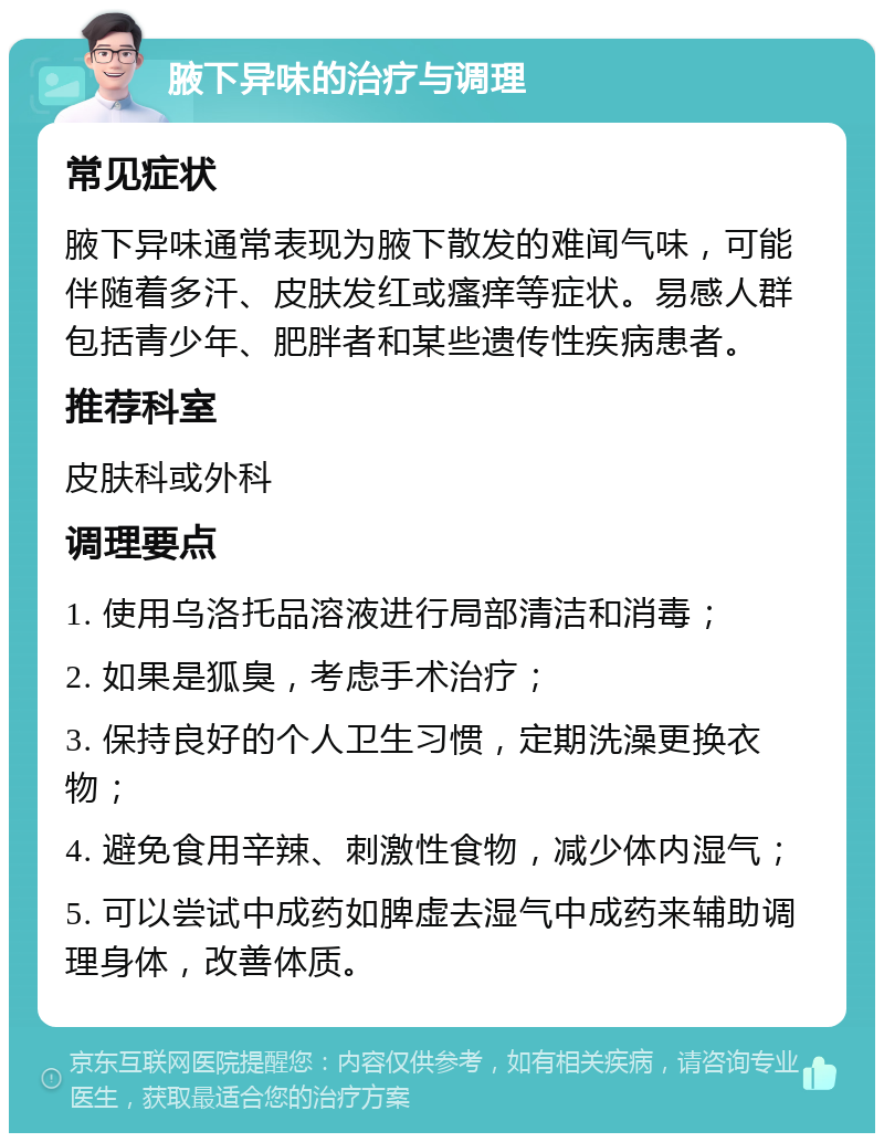 腋下异味的治疗与调理 常见症状 腋下异味通常表现为腋下散发的难闻气味，可能伴随着多汗、皮肤发红或瘙痒等症状。易感人群包括青少年、肥胖者和某些遗传性疾病患者。 推荐科室 皮肤科或外科 调理要点 1. 使用乌洛托品溶液进行局部清洁和消毒； 2. 如果是狐臭，考虑手术治疗； 3. 保持良好的个人卫生习惯，定期洗澡更换衣物； 4. 避免食用辛辣、刺激性食物，减少体内湿气； 5. 可以尝试中成药如脾虚去湿气中成药来辅助调理身体，改善体质。