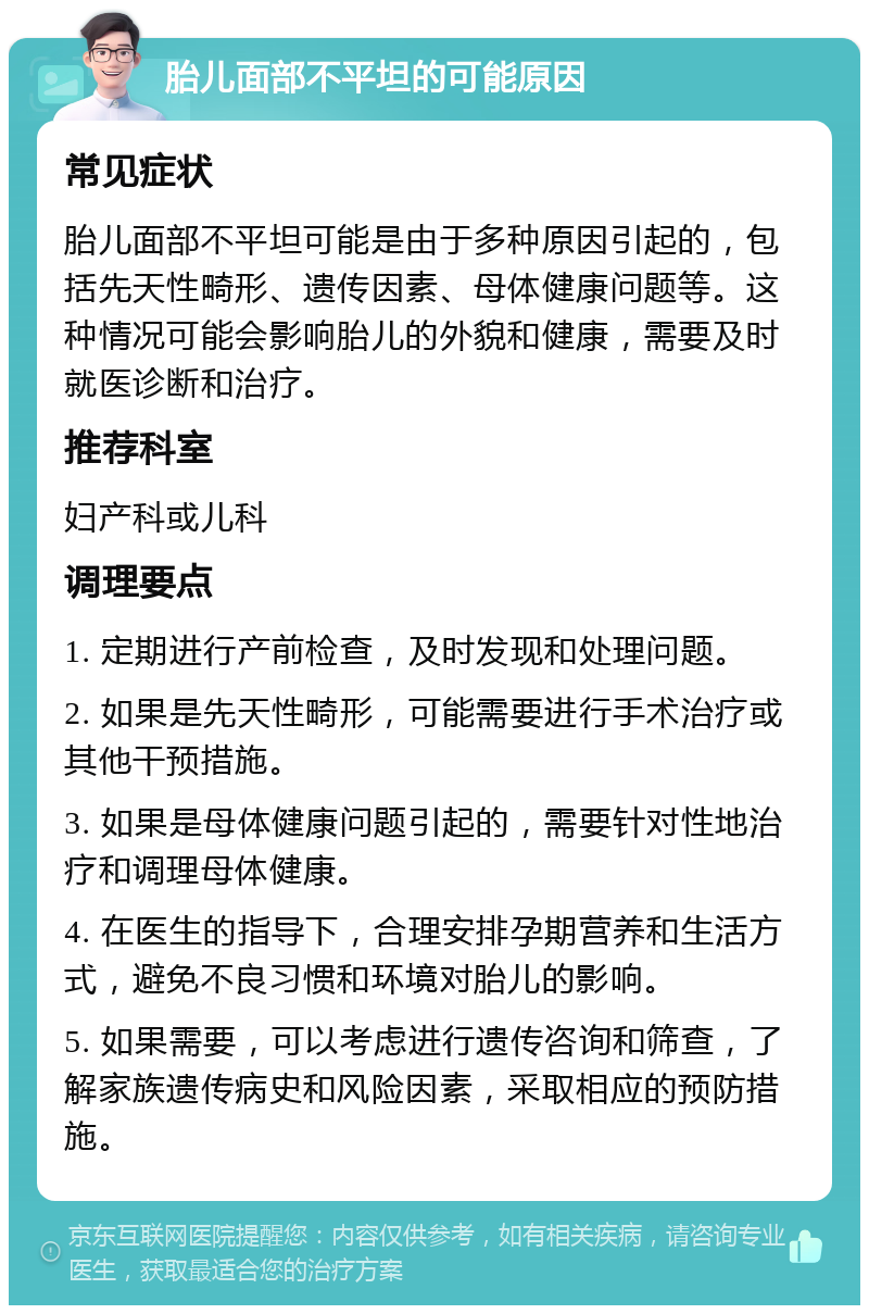 胎儿面部不平坦的可能原因 常见症状 胎儿面部不平坦可能是由于多种原因引起的，包括先天性畸形、遗传因素、母体健康问题等。这种情况可能会影响胎儿的外貌和健康，需要及时就医诊断和治疗。 推荐科室 妇产科或儿科 调理要点 1. 定期进行产前检查，及时发现和处理问题。 2. 如果是先天性畸形，可能需要进行手术治疗或其他干预措施。 3. 如果是母体健康问题引起的，需要针对性地治疗和调理母体健康。 4. 在医生的指导下，合理安排孕期营养和生活方式，避免不良习惯和环境对胎儿的影响。 5. 如果需要，可以考虑进行遗传咨询和筛查，了解家族遗传病史和风险因素，采取相应的预防措施。