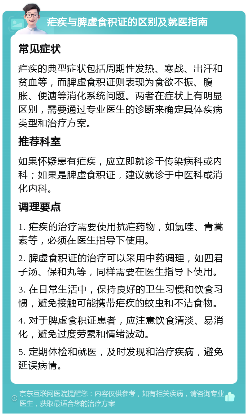 疟疾与脾虚食积证的区别及就医指南 常见症状 疟疾的典型症状包括周期性发热、寒战、出汗和贫血等，而脾虚食积证则表现为食欲不振、腹胀、便溏等消化系统问题。两者在症状上有明显区别，需要通过专业医生的诊断来确定具体疾病类型和治疗方案。 推荐科室 如果怀疑患有疟疾，应立即就诊于传染病科或内科；如果是脾虚食积证，建议就诊于中医科或消化内科。 调理要点 1. 疟疾的治疗需要使用抗疟药物，如氯喹、青蒿素等，必须在医生指导下使用。 2. 脾虚食积证的治疗可以采用中药调理，如四君子汤、保和丸等，同样需要在医生指导下使用。 3. 在日常生活中，保持良好的卫生习惯和饮食习惯，避免接触可能携带疟疾的蚊虫和不洁食物。 4. 对于脾虚食积证患者，应注意饮食清淡、易消化，避免过度劳累和情绪波动。 5. 定期体检和就医，及时发现和治疗疾病，避免延误病情。