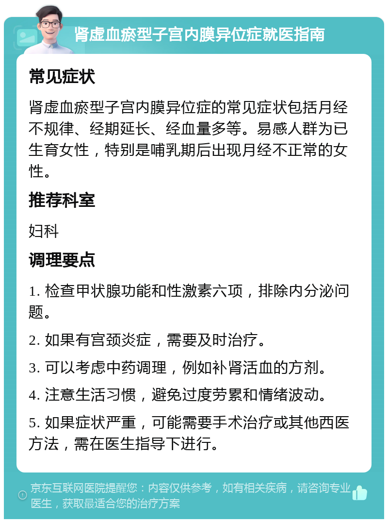 肾虚血瘀型子宫内膜异位症就医指南 常见症状 肾虚血瘀型子宫内膜异位症的常见症状包括月经不规律、经期延长、经血量多等。易感人群为已生育女性，特别是哺乳期后出现月经不正常的女性。 推荐科室 妇科 调理要点 1. 检查甲状腺功能和性激素六项，排除内分泌问题。 2. 如果有宫颈炎症，需要及时治疗。 3. 可以考虑中药调理，例如补肾活血的方剂。 4. 注意生活习惯，避免过度劳累和情绪波动。 5. 如果症状严重，可能需要手术治疗或其他西医方法，需在医生指导下进行。