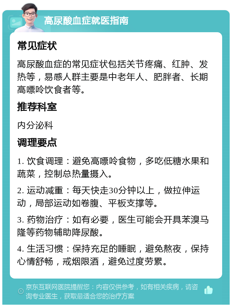 高尿酸血症就医指南 常见症状 高尿酸血症的常见症状包括关节疼痛、红肿、发热等，易感人群主要是中老年人、肥胖者、长期高嘌呤饮食者等。 推荐科室 内分泌科 调理要点 1. 饮食调理：避免高嘌呤食物，多吃低糖水果和蔬菜，控制总热量摄入。 2. 运动减重：每天快走30分钟以上，做拉伸运动，局部运动如卷腹、平板支撑等。 3. 药物治疗：如有必要，医生可能会开具苯溴马隆等药物辅助降尿酸。 4. 生活习惯：保持充足的睡眠，避免熬夜，保持心情舒畅，戒烟限酒，避免过度劳累。