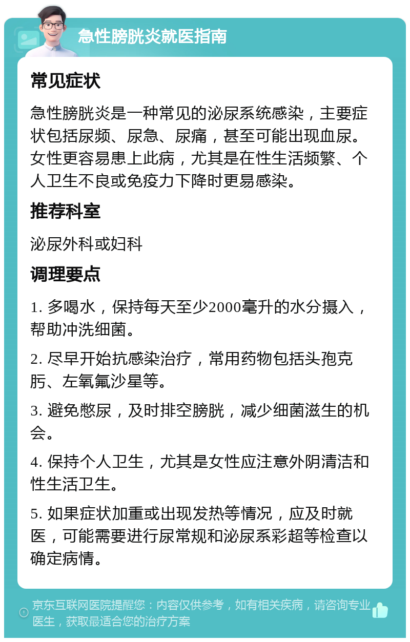 急性膀胱炎就医指南 常见症状 急性膀胱炎是一种常见的泌尿系统感染，主要症状包括尿频、尿急、尿痛，甚至可能出现血尿。女性更容易患上此病，尤其是在性生活频繁、个人卫生不良或免疫力下降时更易感染。 推荐科室 泌尿外科或妇科 调理要点 1. 多喝水，保持每天至少2000毫升的水分摄入，帮助冲洗细菌。 2. 尽早开始抗感染治疗，常用药物包括头孢克肟、左氧氟沙星等。 3. 避免憋尿，及时排空膀胱，减少细菌滋生的机会。 4. 保持个人卫生，尤其是女性应注意外阴清洁和性生活卫生。 5. 如果症状加重或出现发热等情况，应及时就医，可能需要进行尿常规和泌尿系彩超等检查以确定病情。