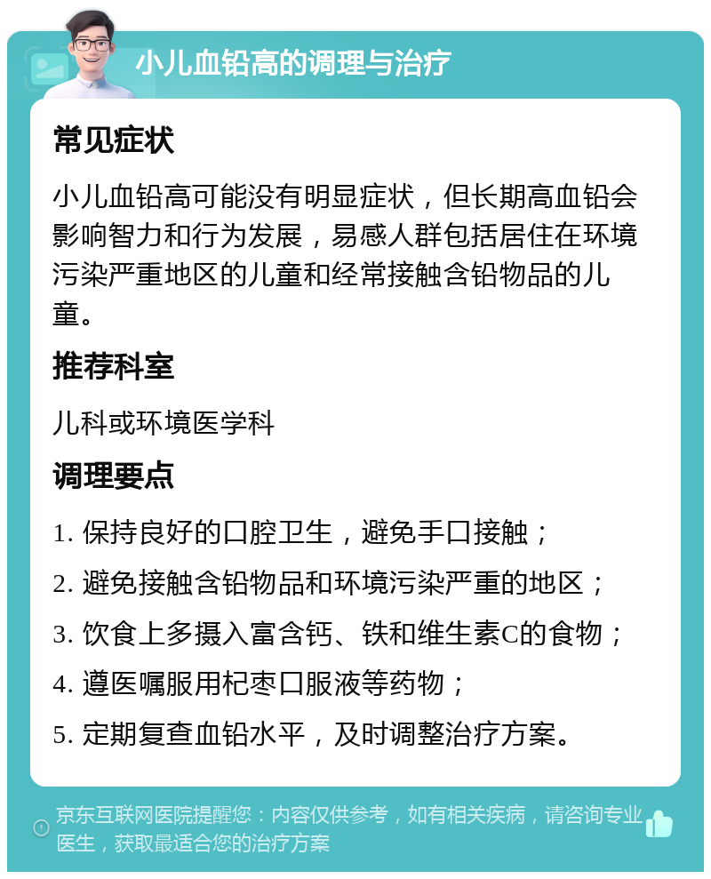 小儿血铅高的调理与治疗 常见症状 小儿血铅高可能没有明显症状，但长期高血铅会影响智力和行为发展，易感人群包括居住在环境污染严重地区的儿童和经常接触含铅物品的儿童。 推荐科室 儿科或环境医学科 调理要点 1. 保持良好的口腔卫生，避免手口接触； 2. 避免接触含铅物品和环境污染严重的地区； 3. 饮食上多摄入富含钙、铁和维生素C的食物； 4. 遵医嘱服用杞枣口服液等药物； 5. 定期复查血铅水平，及时调整治疗方案。