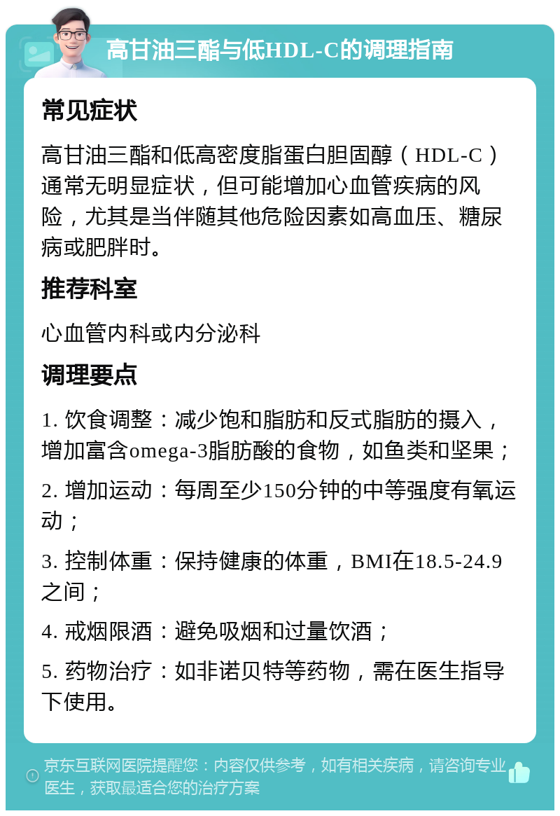 高甘油三酯与低HDL-C的调理指南 常见症状 高甘油三酯和低高密度脂蛋白胆固醇（HDL-C）通常无明显症状，但可能增加心血管疾病的风险，尤其是当伴随其他危险因素如高血压、糖尿病或肥胖时。 推荐科室 心血管内科或内分泌科 调理要点 1. 饮食调整：减少饱和脂肪和反式脂肪的摄入，增加富含omega-3脂肪酸的食物，如鱼类和坚果； 2. 增加运动：每周至少150分钟的中等强度有氧运动； 3. 控制体重：保持健康的体重，BMI在18.5-24.9之间； 4. 戒烟限酒：避免吸烟和过量饮酒； 5. 药物治疗：如非诺贝特等药物，需在医生指导下使用。