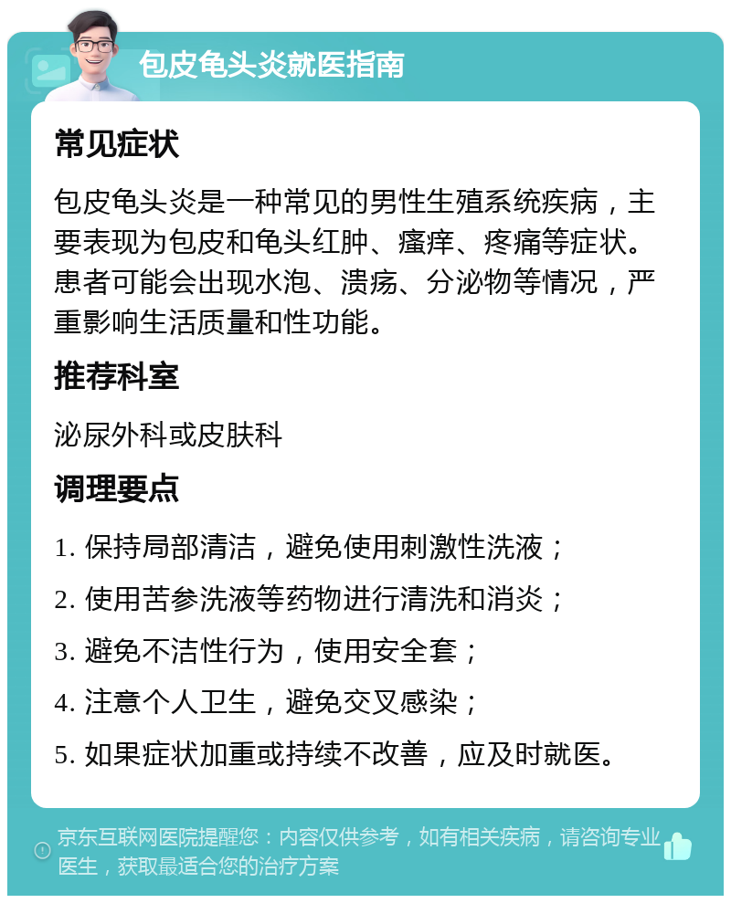 包皮龟头炎就医指南 常见症状 包皮龟头炎是一种常见的男性生殖系统疾病，主要表现为包皮和龟头红肿、瘙痒、疼痛等症状。患者可能会出现水泡、溃疡、分泌物等情况，严重影响生活质量和性功能。 推荐科室 泌尿外科或皮肤科 调理要点 1. 保持局部清洁，避免使用刺激性洗液； 2. 使用苦参洗液等药物进行清洗和消炎； 3. 避免不洁性行为，使用安全套； 4. 注意个人卫生，避免交叉感染； 5. 如果症状加重或持续不改善，应及时就医。