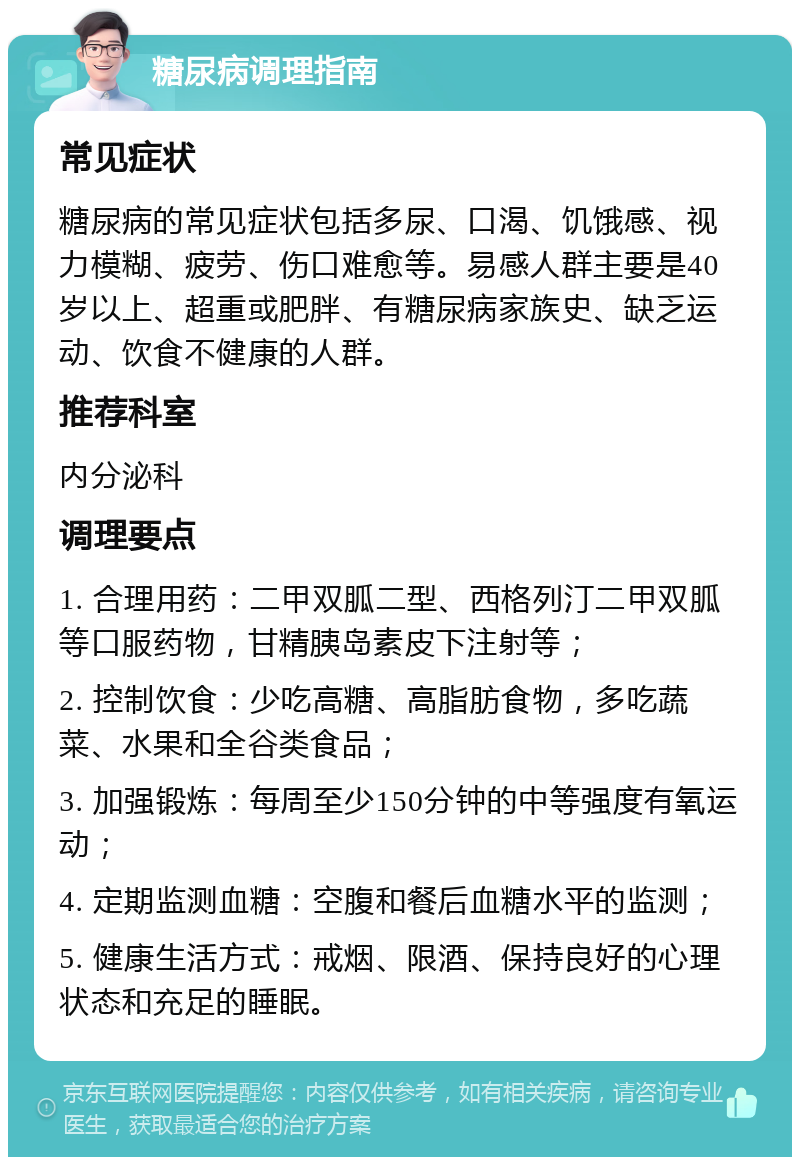 糖尿病调理指南 常见症状 糖尿病的常见症状包括多尿、口渴、饥饿感、视力模糊、疲劳、伤口难愈等。易感人群主要是40岁以上、超重或肥胖、有糖尿病家族史、缺乏运动、饮食不健康的人群。 推荐科室 内分泌科 调理要点 1. 合理用药：二甲双胍二型、西格列汀二甲双胍等口服药物，甘精胰岛素皮下注射等； 2. 控制饮食：少吃高糖、高脂肪食物，多吃蔬菜、水果和全谷类食品； 3. 加强锻炼：每周至少150分钟的中等强度有氧运动； 4. 定期监测血糖：空腹和餐后血糖水平的监测； 5. 健康生活方式：戒烟、限酒、保持良好的心理状态和充足的睡眠。