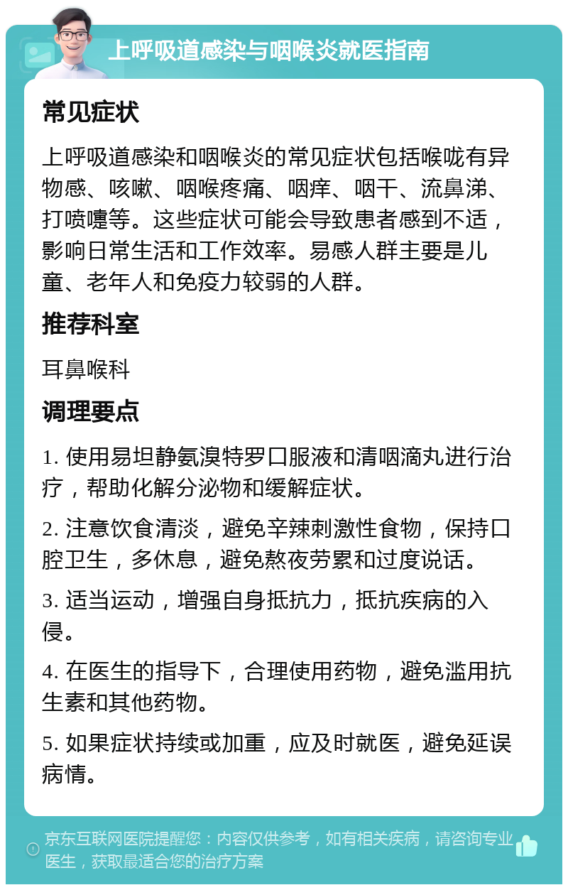 上呼吸道感染与咽喉炎就医指南 常见症状 上呼吸道感染和咽喉炎的常见症状包括喉咙有异物感、咳嗽、咽喉疼痛、咽痒、咽干、流鼻涕、打喷嚏等。这些症状可能会导致患者感到不适，影响日常生活和工作效率。易感人群主要是儿童、老年人和免疫力较弱的人群。 推荐科室 耳鼻喉科 调理要点 1. 使用易坦静氨溴特罗口服液和清咽滴丸进行治疗，帮助化解分泌物和缓解症状。 2. 注意饮食清淡，避免辛辣刺激性食物，保持口腔卫生，多休息，避免熬夜劳累和过度说话。 3. 适当运动，增强自身抵抗力，抵抗疾病的入侵。 4. 在医生的指导下，合理使用药物，避免滥用抗生素和其他药物。 5. 如果症状持续或加重，应及时就医，避免延误病情。