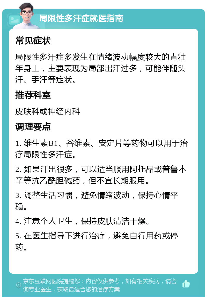 局限性多汗症就医指南 常见症状 局限性多汗症多发生在情绪波动幅度较大的青壮年身上，主要表现为局部出汗过多，可能伴随头汗、手汗等症状。 推荐科室 皮肤科或神经内科 调理要点 1. 维生素B1、谷维素、安定片等药物可以用于治疗局限性多汗症。 2. 如果汗出很多，可以适当服用阿托品或普鲁本辛等抗乙酰胆碱药，但不宜长期服用。 3. 调整生活习惯，避免情绪波动，保持心情平稳。 4. 注意个人卫生，保持皮肤清洁干燥。 5. 在医生指导下进行治疗，避免自行用药或停药。