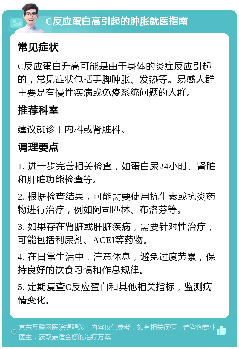 C反应蛋白高引起的肿胀就医指南 常见症状 C反应蛋白升高可能是由于身体的炎症反应引起的，常见症状包括手脚肿胀、发热等。易感人群主要是有慢性疾病或免疫系统问题的人群。 推荐科室 建议就诊于内科或肾脏科。 调理要点 1. 进一步完善相关检查，如蛋白尿24小时、肾脏和肝脏功能检查等。 2. 根据检查结果，可能需要使用抗生素或抗炎药物进行治疗，例如阿司匹林、布洛芬等。 3. 如果存在肾脏或肝脏疾病，需要针对性治疗，可能包括利尿剂、ACEI等药物。 4. 在日常生活中，注意休息，避免过度劳累，保持良好的饮食习惯和作息规律。 5. 定期复查C反应蛋白和其他相关指标，监测病情变化。