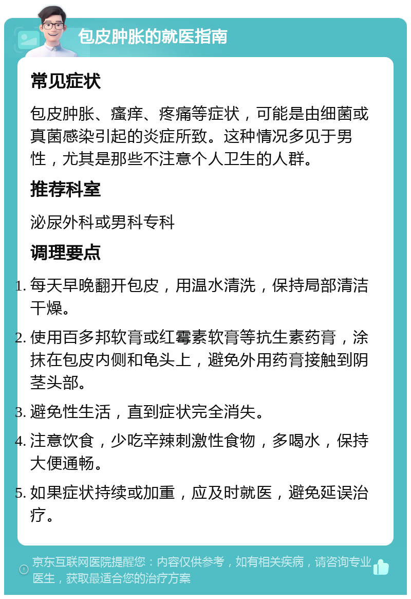 包皮肿胀的就医指南 常见症状 包皮肿胀、瘙痒、疼痛等症状，可能是由细菌或真菌感染引起的炎症所致。这种情况多见于男性，尤其是那些不注意个人卫生的人群。 推荐科室 泌尿外科或男科专科 调理要点 每天早晚翻开包皮，用温水清洗，保持局部清洁干燥。 使用百多邦软膏或红霉素软膏等抗生素药膏，涂抹在包皮内侧和龟头上，避免外用药膏接触到阴茎头部。 避免性生活，直到症状完全消失。 注意饮食，少吃辛辣刺激性食物，多喝水，保持大便通畅。 如果症状持续或加重，应及时就医，避免延误治疗。