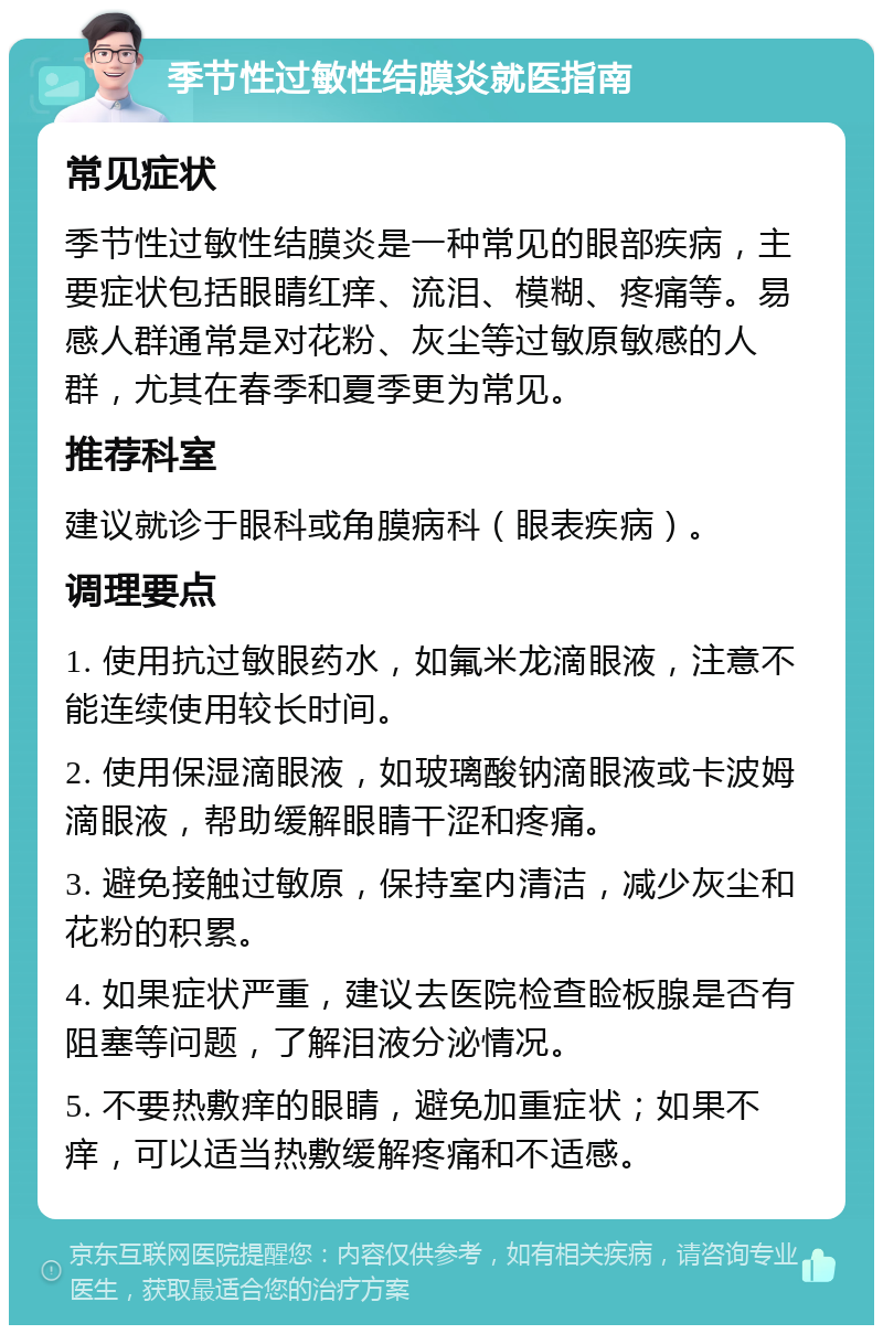 季节性过敏性结膜炎就医指南 常见症状 季节性过敏性结膜炎是一种常见的眼部疾病，主要症状包括眼睛红痒、流泪、模糊、疼痛等。易感人群通常是对花粉、灰尘等过敏原敏感的人群，尤其在春季和夏季更为常见。 推荐科室 建议就诊于眼科或角膜病科（眼表疾病）。 调理要点 1. 使用抗过敏眼药水，如氟米龙滴眼液，注意不能连续使用较长时间。 2. 使用保湿滴眼液，如玻璃酸钠滴眼液或卡波姆滴眼液，帮助缓解眼睛干涩和疼痛。 3. 避免接触过敏原，保持室内清洁，减少灰尘和花粉的积累。 4. 如果症状严重，建议去医院检查睑板腺是否有阻塞等问题，了解泪液分泌情况。 5. 不要热敷痒的眼睛，避免加重症状；如果不痒，可以适当热敷缓解疼痛和不适感。