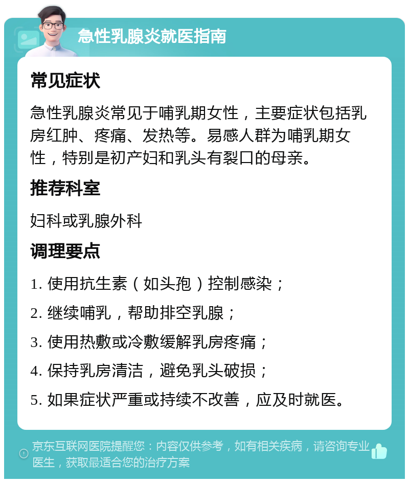 急性乳腺炎就医指南 常见症状 急性乳腺炎常见于哺乳期女性，主要症状包括乳房红肿、疼痛、发热等。易感人群为哺乳期女性，特别是初产妇和乳头有裂口的母亲。 推荐科室 妇科或乳腺外科 调理要点 1. 使用抗生素（如头孢）控制感染； 2. 继续哺乳，帮助排空乳腺； 3. 使用热敷或冷敷缓解乳房疼痛； 4. 保持乳房清洁，避免乳头破损； 5. 如果症状严重或持续不改善，应及时就医。