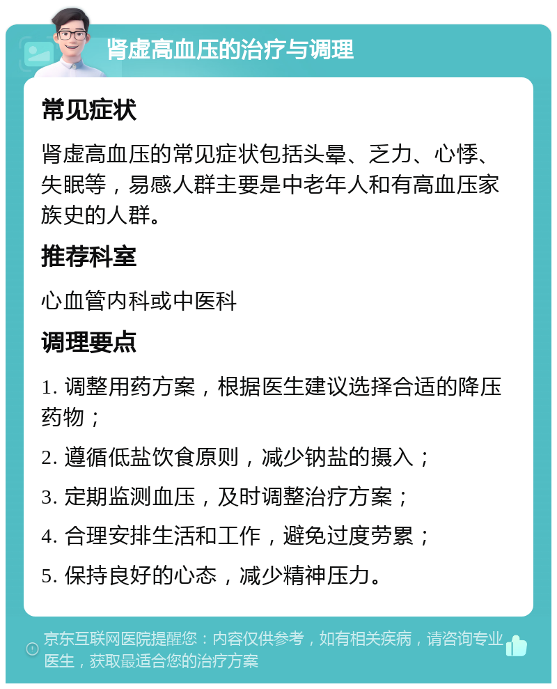 肾虚高血压的治疗与调理 常见症状 肾虚高血压的常见症状包括头晕、乏力、心悸、失眠等，易感人群主要是中老年人和有高血压家族史的人群。 推荐科室 心血管内科或中医科 调理要点 1. 调整用药方案，根据医生建议选择合适的降压药物； 2. 遵循低盐饮食原则，减少钠盐的摄入； 3. 定期监测血压，及时调整治疗方案； 4. 合理安排生活和工作，避免过度劳累； 5. 保持良好的心态，减少精神压力。