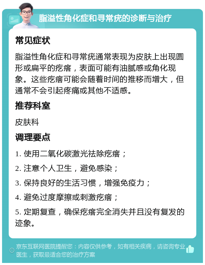 脂溢性角化症和寻常疣的诊断与治疗 常见症状 脂溢性角化症和寻常疣通常表现为皮肤上出现圆形或扁平的疙瘩，表面可能有油腻感或角化现象。这些疙瘩可能会随着时间的推移而增大，但通常不会引起疼痛或其他不适感。 推荐科室 皮肤科 调理要点 1. 使用二氧化碳激光祛除疙瘩； 2. 注意个人卫生，避免感染； 3. 保持良好的生活习惯，增强免疫力； 4. 避免过度摩擦或刺激疙瘩； 5. 定期复查，确保疙瘩完全消失并且没有复发的迹象。