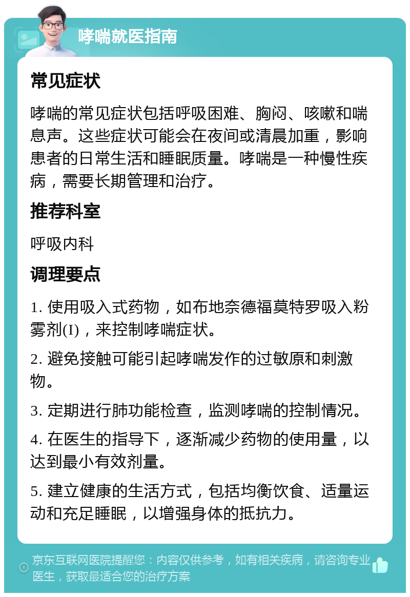 哮喘就医指南 常见症状 哮喘的常见症状包括呼吸困难、胸闷、咳嗽和喘息声。这些症状可能会在夜间或清晨加重，影响患者的日常生活和睡眠质量。哮喘是一种慢性疾病，需要长期管理和治疗。 推荐科室 呼吸内科 调理要点 1. 使用吸入式药物，如布地奈德福莫特罗吸入粉雾剂(I)，来控制哮喘症状。 2. 避免接触可能引起哮喘发作的过敏原和刺激物。 3. 定期进行肺功能检查，监测哮喘的控制情况。 4. 在医生的指导下，逐渐减少药物的使用量，以达到最小有效剂量。 5. 建立健康的生活方式，包括均衡饮食、适量运动和充足睡眠，以增强身体的抵抗力。