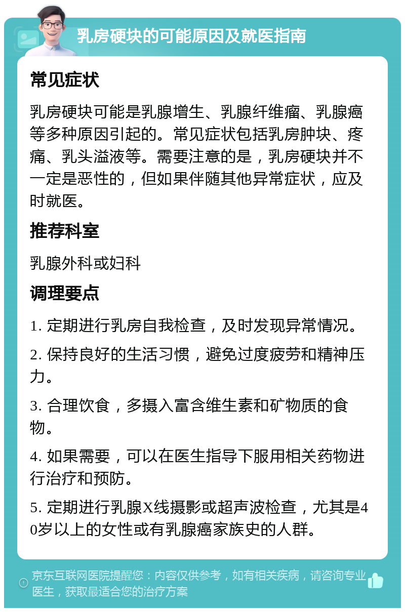 乳房硬块的可能原因及就医指南 常见症状 乳房硬块可能是乳腺增生、乳腺纤维瘤、乳腺癌等多种原因引起的。常见症状包括乳房肿块、疼痛、乳头溢液等。需要注意的是，乳房硬块并不一定是恶性的，但如果伴随其他异常症状，应及时就医。 推荐科室 乳腺外科或妇科 调理要点 1. 定期进行乳房自我检查，及时发现异常情况。 2. 保持良好的生活习惯，避免过度疲劳和精神压力。 3. 合理饮食，多摄入富含维生素和矿物质的食物。 4. 如果需要，可以在医生指导下服用相关药物进行治疗和预防。 5. 定期进行乳腺X线摄影或超声波检查，尤其是40岁以上的女性或有乳腺癌家族史的人群。