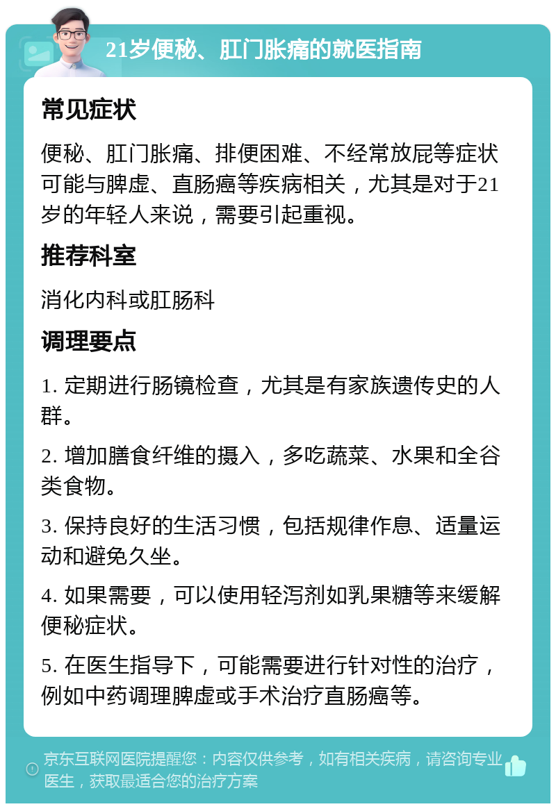 21岁便秘、肛门胀痛的就医指南 常见症状 便秘、肛门胀痛、排便困难、不经常放屁等症状可能与脾虚、直肠癌等疾病相关，尤其是对于21岁的年轻人来说，需要引起重视。 推荐科室 消化内科或肛肠科 调理要点 1. 定期进行肠镜检查，尤其是有家族遗传史的人群。 2. 增加膳食纤维的摄入，多吃蔬菜、水果和全谷类食物。 3. 保持良好的生活习惯，包括规律作息、适量运动和避免久坐。 4. 如果需要，可以使用轻泻剂如乳果糖等来缓解便秘症状。 5. 在医生指导下，可能需要进行针对性的治疗，例如中药调理脾虚或手术治疗直肠癌等。