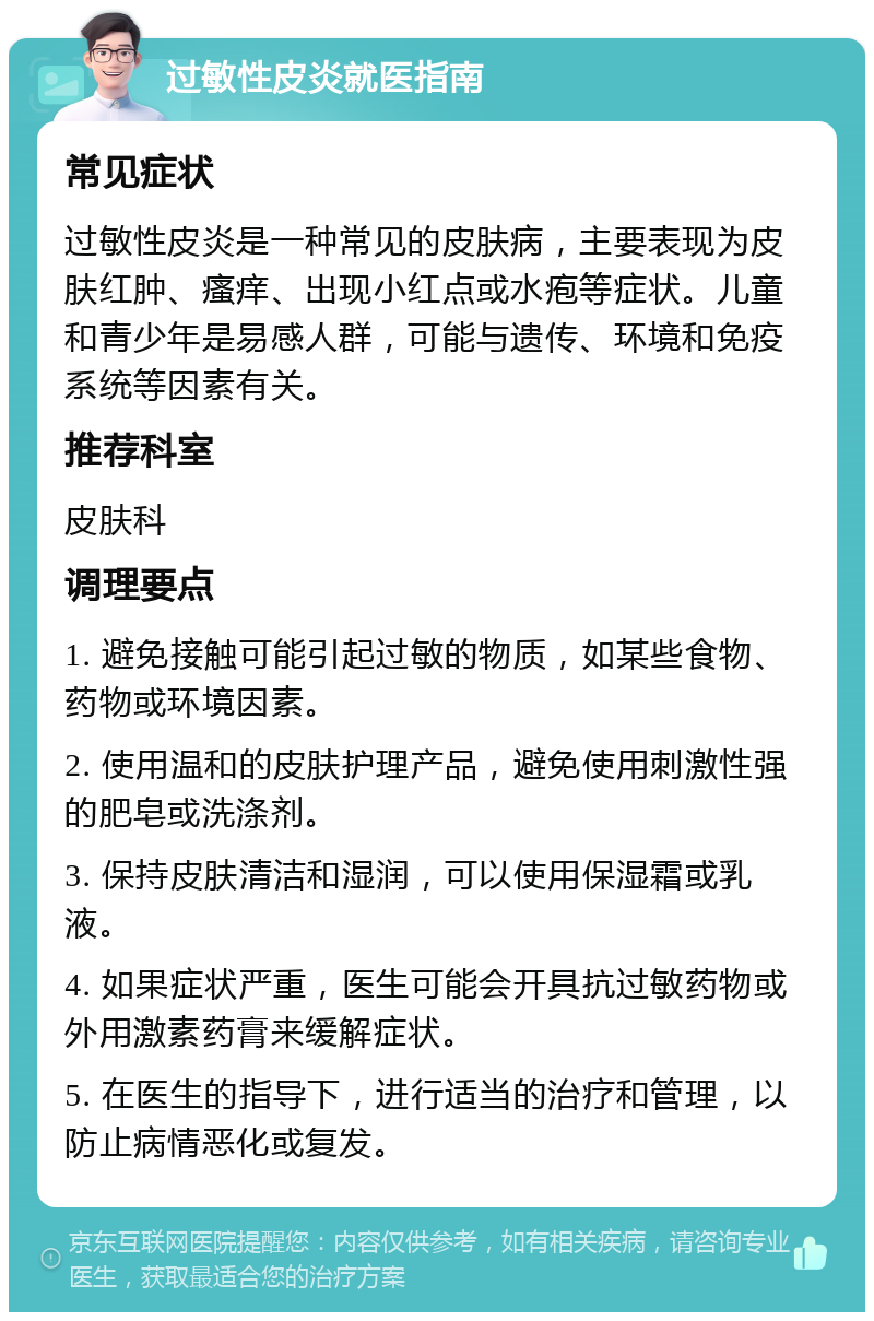 过敏性皮炎就医指南 常见症状 过敏性皮炎是一种常见的皮肤病，主要表现为皮肤红肿、瘙痒、出现小红点或水疱等症状。儿童和青少年是易感人群，可能与遗传、环境和免疫系统等因素有关。 推荐科室 皮肤科 调理要点 1. 避免接触可能引起过敏的物质，如某些食物、药物或环境因素。 2. 使用温和的皮肤护理产品，避免使用刺激性强的肥皂或洗涤剂。 3. 保持皮肤清洁和湿润，可以使用保湿霜或乳液。 4. 如果症状严重，医生可能会开具抗过敏药物或外用激素药膏来缓解症状。 5. 在医生的指导下，进行适当的治疗和管理，以防止病情恶化或复发。