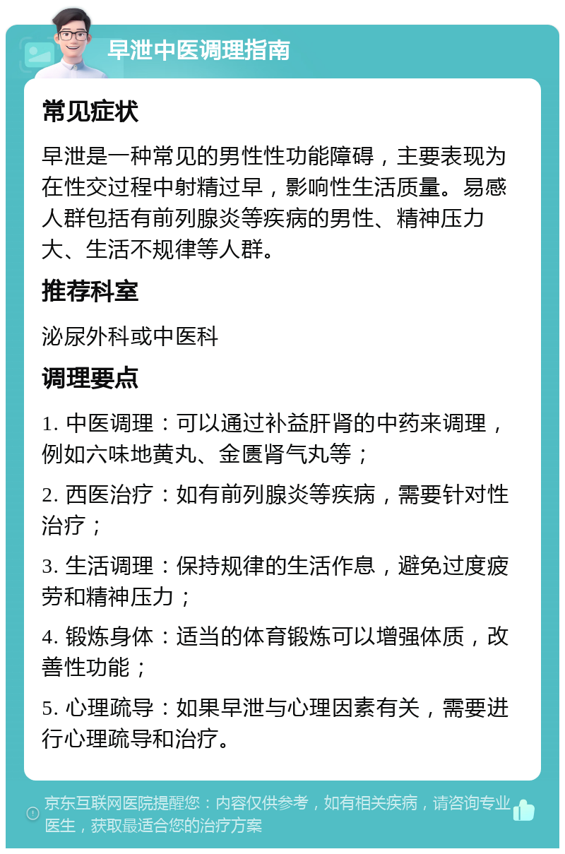 早泄中医调理指南 常见症状 早泄是一种常见的男性性功能障碍，主要表现为在性交过程中射精过早，影响性生活质量。易感人群包括有前列腺炎等疾病的男性、精神压力大、生活不规律等人群。 推荐科室 泌尿外科或中医科 调理要点 1. 中医调理：可以通过补益肝肾的中药来调理，例如六味地黄丸、金匮肾气丸等； 2. 西医治疗：如有前列腺炎等疾病，需要针对性治疗； 3. 生活调理：保持规律的生活作息，避免过度疲劳和精神压力； 4. 锻炼身体：适当的体育锻炼可以增强体质，改善性功能； 5. 心理疏导：如果早泄与心理因素有关，需要进行心理疏导和治疗。