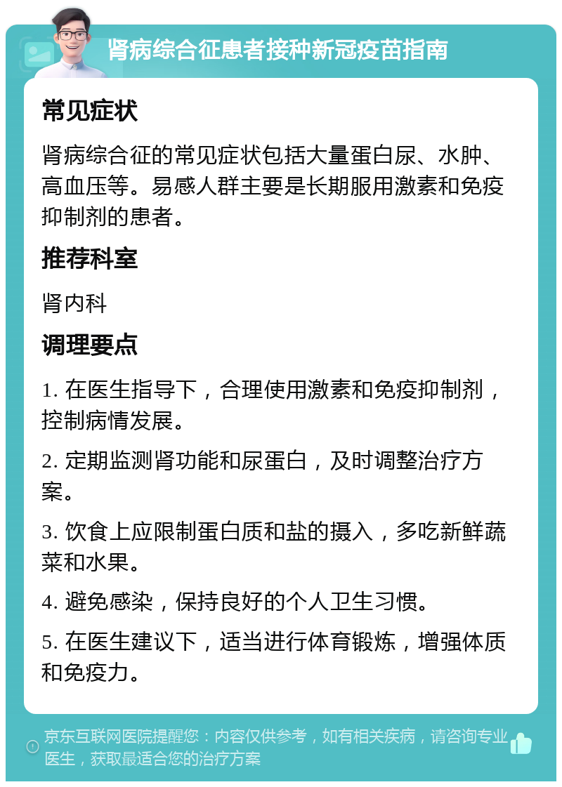 肾病综合征患者接种新冠疫苗指南 常见症状 肾病综合征的常见症状包括大量蛋白尿、水肿、高血压等。易感人群主要是长期服用激素和免疫抑制剂的患者。 推荐科室 肾内科 调理要点 1. 在医生指导下，合理使用激素和免疫抑制剂，控制病情发展。 2. 定期监测肾功能和尿蛋白，及时调整治疗方案。 3. 饮食上应限制蛋白质和盐的摄入，多吃新鲜蔬菜和水果。 4. 避免感染，保持良好的个人卫生习惯。 5. 在医生建议下，适当进行体育锻炼，增强体质和免疫力。