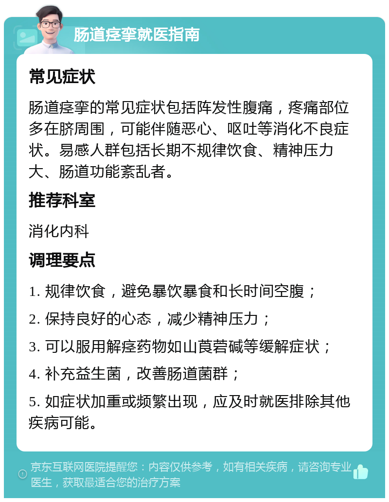 肠道痉挛就医指南 常见症状 肠道痉挛的常见症状包括阵发性腹痛，疼痛部位多在脐周围，可能伴随恶心、呕吐等消化不良症状。易感人群包括长期不规律饮食、精神压力大、肠道功能紊乱者。 推荐科室 消化内科 调理要点 1. 规律饮食，避免暴饮暴食和长时间空腹； 2. 保持良好的心态，减少精神压力； 3. 可以服用解痉药物如山莨菪碱等缓解症状； 4. 补充益生菌，改善肠道菌群； 5. 如症状加重或频繁出现，应及时就医排除其他疾病可能。