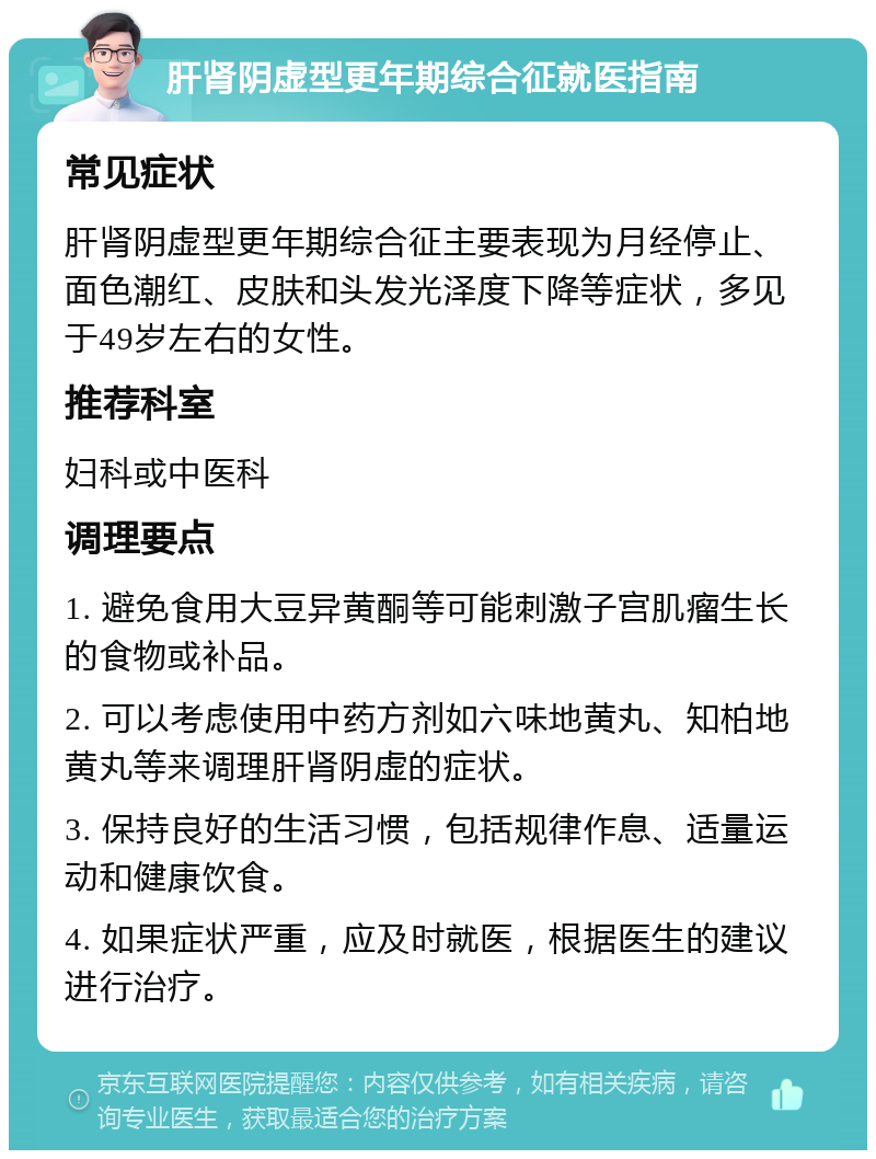 肝肾阴虚型更年期综合征就医指南 常见症状 肝肾阴虚型更年期综合征主要表现为月经停止、面色潮红、皮肤和头发光泽度下降等症状，多见于49岁左右的女性。 推荐科室 妇科或中医科 调理要点 1. 避免食用大豆异黄酮等可能刺激子宫肌瘤生长的食物或补品。 2. 可以考虑使用中药方剂如六味地黄丸、知柏地黄丸等来调理肝肾阴虚的症状。 3. 保持良好的生活习惯，包括规律作息、适量运动和健康饮食。 4. 如果症状严重，应及时就医，根据医生的建议进行治疗。