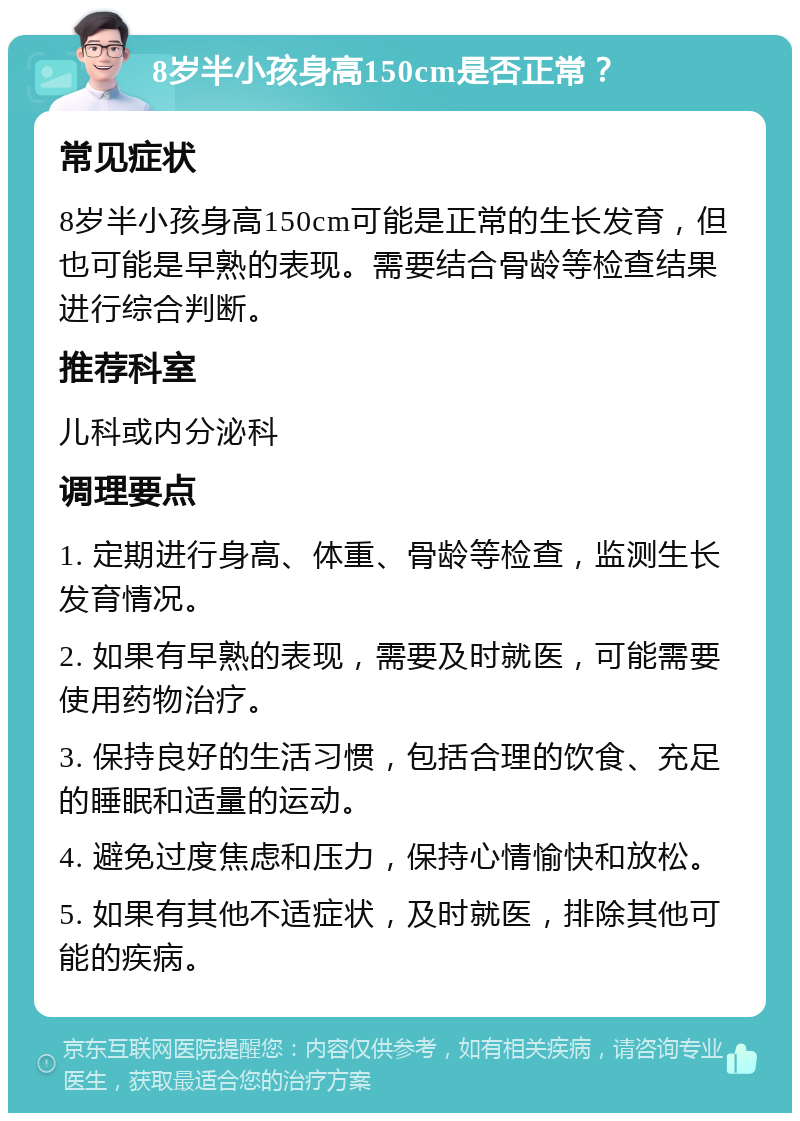 8岁半小孩身高150cm是否正常？ 常见症状 8岁半小孩身高150cm可能是正常的生长发育，但也可能是早熟的表现。需要结合骨龄等检查结果进行综合判断。 推荐科室 儿科或内分泌科 调理要点 1. 定期进行身高、体重、骨龄等检查，监测生长发育情况。 2. 如果有早熟的表现，需要及时就医，可能需要使用药物治疗。 3. 保持良好的生活习惯，包括合理的饮食、充足的睡眠和适量的运动。 4. 避免过度焦虑和压力，保持心情愉快和放松。 5. 如果有其他不适症状，及时就医，排除其他可能的疾病。