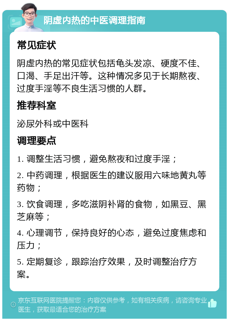 阴虚内热的中医调理指南 常见症状 阴虚内热的常见症状包括龟头发凉、硬度不佳、口渴、手足出汗等。这种情况多见于长期熬夜、过度手淫等不良生活习惯的人群。 推荐科室 泌尿外科或中医科 调理要点 1. 调整生活习惯，避免熬夜和过度手淫； 2. 中药调理，根据医生的建议服用六味地黄丸等药物； 3. 饮食调理，多吃滋阴补肾的食物，如黑豆、黑芝麻等； 4. 心理调节，保持良好的心态，避免过度焦虑和压力； 5. 定期复诊，跟踪治疗效果，及时调整治疗方案。