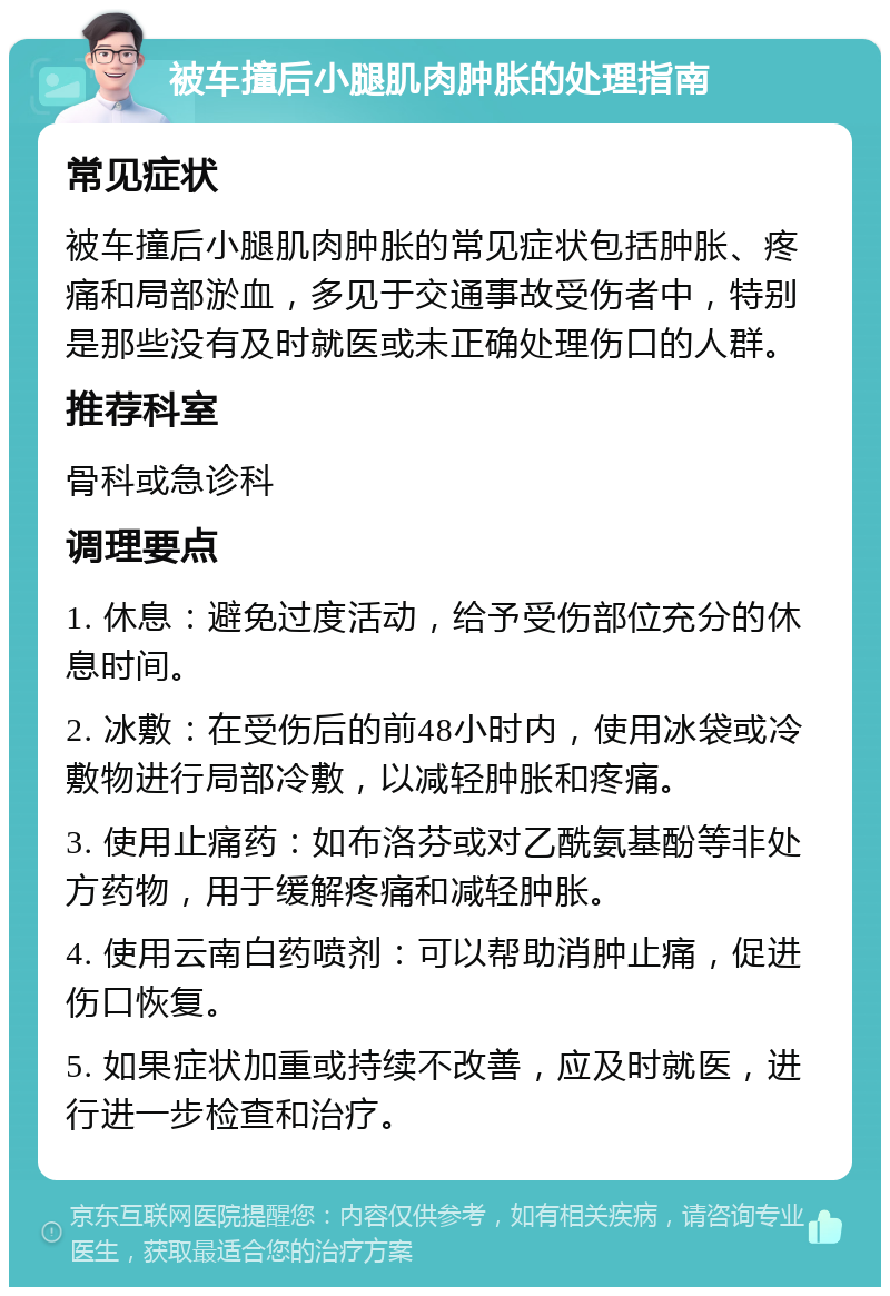 被车撞后小腿肌肉肿胀的处理指南 常见症状 被车撞后小腿肌肉肿胀的常见症状包括肿胀、疼痛和局部淤血，多见于交通事故受伤者中，特别是那些没有及时就医或未正确处理伤口的人群。 推荐科室 骨科或急诊科 调理要点 1. 休息：避免过度活动，给予受伤部位充分的休息时间。 2. 冰敷：在受伤后的前48小时内，使用冰袋或冷敷物进行局部冷敷，以减轻肿胀和疼痛。 3. 使用止痛药：如布洛芬或对乙酰氨基酚等非处方药物，用于缓解疼痛和减轻肿胀。 4. 使用云南白药喷剂：可以帮助消肿止痛，促进伤口恢复。 5. 如果症状加重或持续不改善，应及时就医，进行进一步检查和治疗。