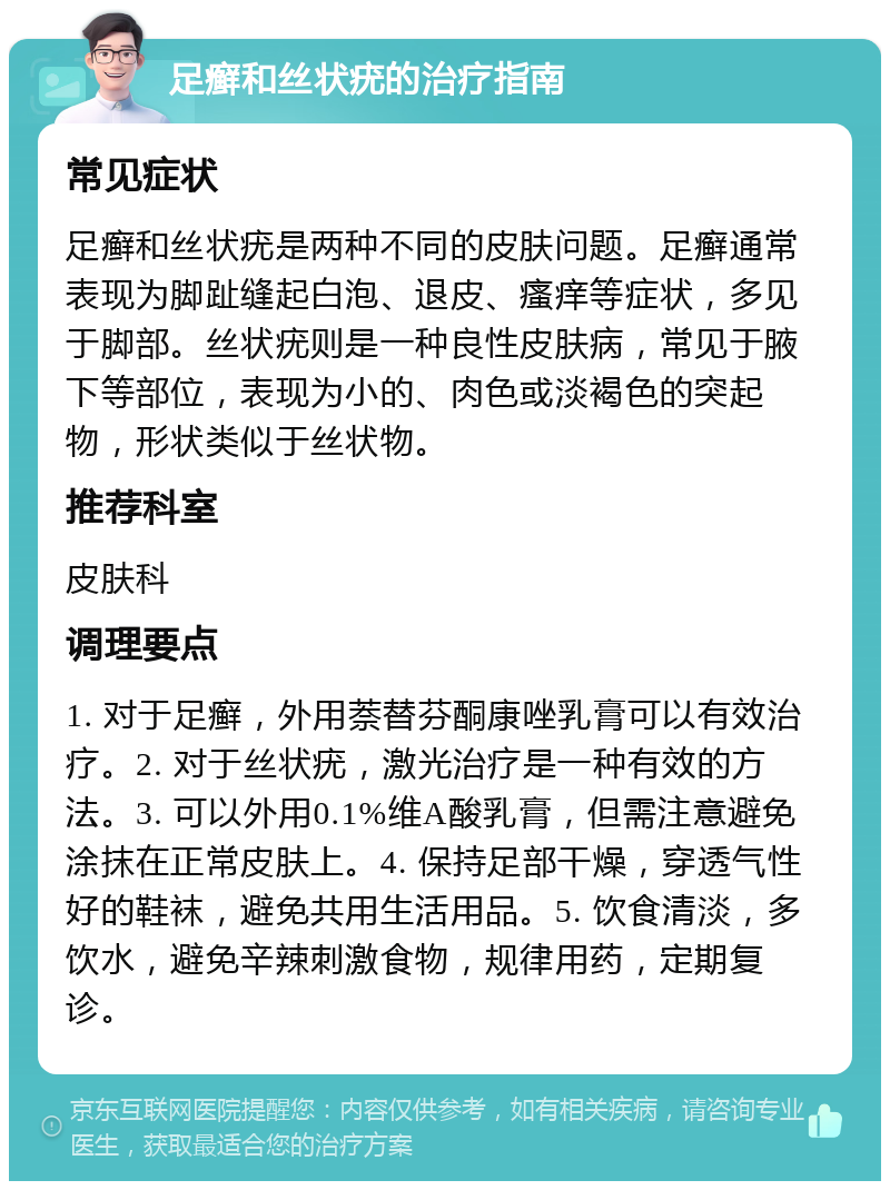 足癣和丝状疣的治疗指南 常见症状 足癣和丝状疣是两种不同的皮肤问题。足癣通常表现为脚趾缝起白泡、退皮、瘙痒等症状，多见于脚部。丝状疣则是一种良性皮肤病，常见于腋下等部位，表现为小的、肉色或淡褐色的突起物，形状类似于丝状物。 推荐科室 皮肤科 调理要点 1. 对于足癣，外用萘替芬酮康唑乳膏可以有效治疗。2. 对于丝状疣，激光治疗是一种有效的方法。3. 可以外用0.1%维A酸乳膏，但需注意避免涂抹在正常皮肤上。4. 保持足部干燥，穿透气性好的鞋袜，避免共用生活用品。5. 饮食清淡，多饮水，避免辛辣刺激食物，规律用药，定期复诊。