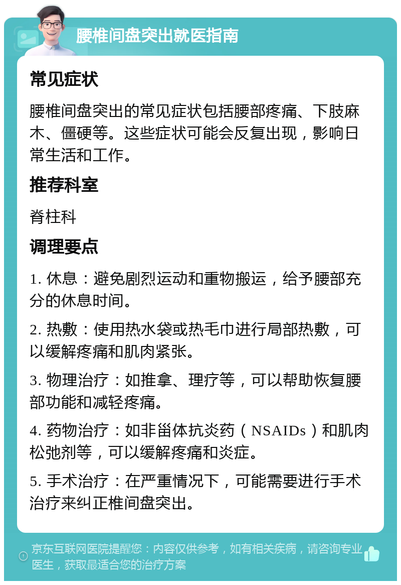 腰椎间盘突出就医指南 常见症状 腰椎间盘突出的常见症状包括腰部疼痛、下肢麻木、僵硬等。这些症状可能会反复出现，影响日常生活和工作。 推荐科室 脊柱科 调理要点 1. 休息：避免剧烈运动和重物搬运，给予腰部充分的休息时间。 2. 热敷：使用热水袋或热毛巾进行局部热敷，可以缓解疼痛和肌肉紧张。 3. 物理治疗：如推拿、理疗等，可以帮助恢复腰部功能和减轻疼痛。 4. 药物治疗：如非甾体抗炎药（NSAIDs）和肌肉松弛剂等，可以缓解疼痛和炎症。 5. 手术治疗：在严重情况下，可能需要进行手术治疗来纠正椎间盘突出。