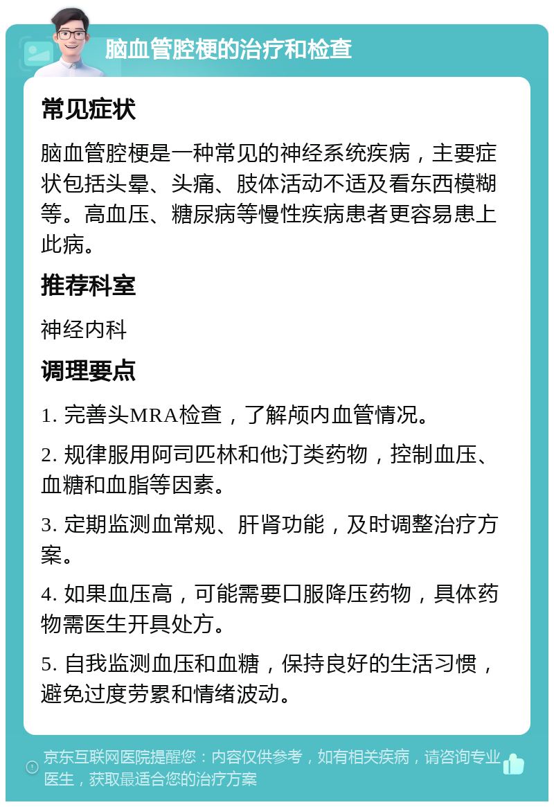 脑血管腔梗的治疗和检查 常见症状 脑血管腔梗是一种常见的神经系统疾病，主要症状包括头晕、头痛、肢体活动不适及看东西模糊等。高血压、糖尿病等慢性疾病患者更容易患上此病。 推荐科室 神经内科 调理要点 1. 完善头MRA检查，了解颅内血管情况。 2. 规律服用阿司匹林和他汀类药物，控制血压、血糖和血脂等因素。 3. 定期监测血常规、肝肾功能，及时调整治疗方案。 4. 如果血压高，可能需要口服降压药物，具体药物需医生开具处方。 5. 自我监测血压和血糖，保持良好的生活习惯，避免过度劳累和情绪波动。