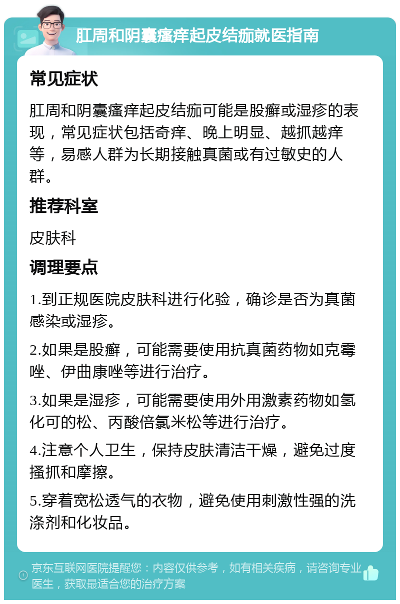 肛周和阴囊瘙痒起皮结痂就医指南 常见症状 肛周和阴囊瘙痒起皮结痂可能是股癣或湿疹的表现，常见症状包括奇痒、晚上明显、越抓越痒等，易感人群为长期接触真菌或有过敏史的人群。 推荐科室 皮肤科 调理要点 1.到正规医院皮肤科进行化验，确诊是否为真菌感染或湿疹。 2.如果是股癣，可能需要使用抗真菌药物如克霉唑、伊曲康唑等进行治疗。 3.如果是湿疹，可能需要使用外用激素药物如氢化可的松、丙酸倍氯米松等进行治疗。 4.注意个人卫生，保持皮肤清洁干燥，避免过度搔抓和摩擦。 5.穿着宽松透气的衣物，避免使用刺激性强的洗涤剂和化妆品。