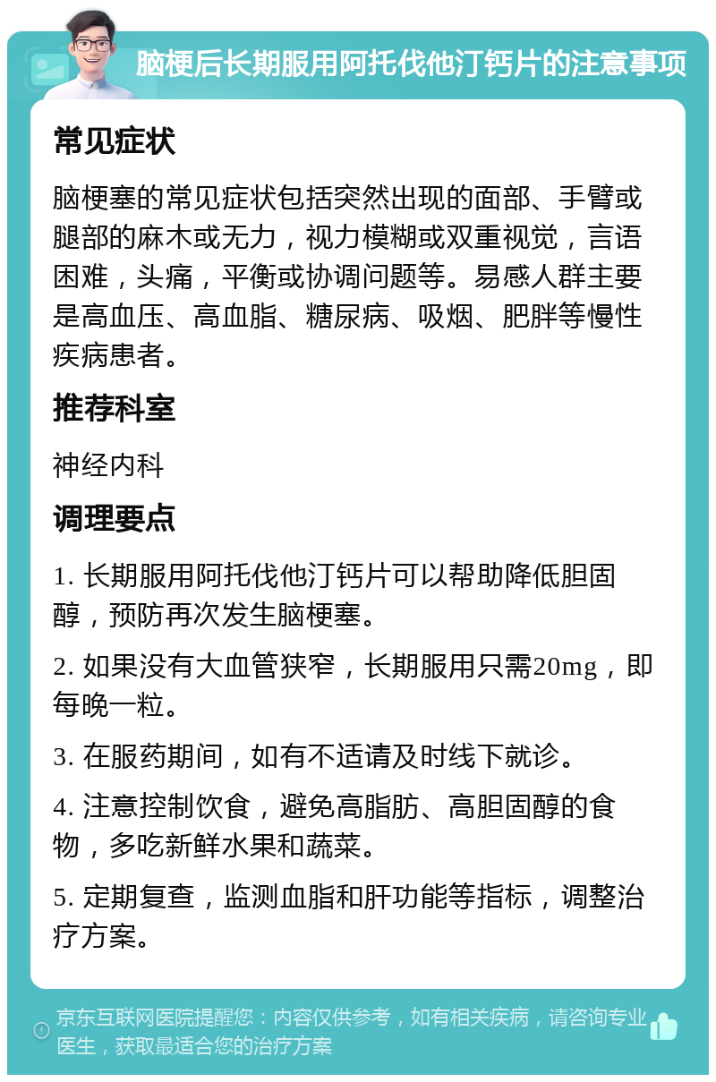 脑梗后长期服用阿托伐他汀钙片的注意事项 常见症状 脑梗塞的常见症状包括突然出现的面部、手臂或腿部的麻木或无力，视力模糊或双重视觉，言语困难，头痛，平衡或协调问题等。易感人群主要是高血压、高血脂、糖尿病、吸烟、肥胖等慢性疾病患者。 推荐科室 神经内科 调理要点 1. 长期服用阿托伐他汀钙片可以帮助降低胆固醇，预防再次发生脑梗塞。 2. 如果没有大血管狭窄，长期服用只需20mg，即每晚一粒。 3. 在服药期间，如有不适请及时线下就诊。 4. 注意控制饮食，避免高脂肪、高胆固醇的食物，多吃新鲜水果和蔬菜。 5. 定期复查，监测血脂和肝功能等指标，调整治疗方案。