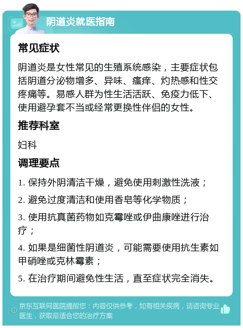 阴道炎就医指南 常见症状 阴道炎是女性常见的生殖系统感染，主要症状包括阴道分泌物增多、异味、瘙痒、灼热感和性交疼痛等。易感人群为性生活活跃、免疫力低下、使用避孕套不当或经常更换性伴侣的女性。 推荐科室 妇科 调理要点 1. 保持外阴清洁干燥，避免使用刺激性洗液； 2. 避免过度清洁和使用香皂等化学物质； 3. 使用抗真菌药物如克霉唑或伊曲康唑进行治疗； 4. 如果是细菌性阴道炎，可能需要使用抗生素如甲硝唑或克林霉素； 5. 在治疗期间避免性生活，直至症状完全消失。