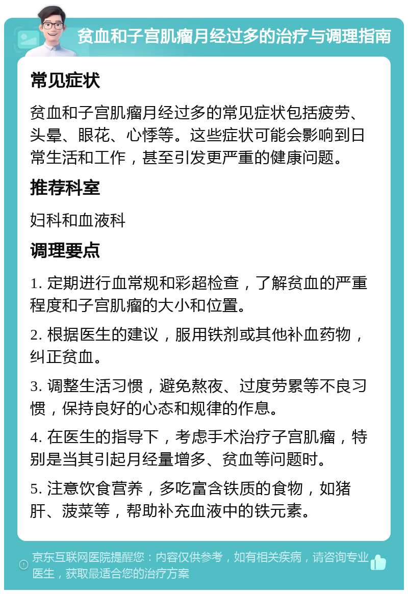 贫血和子宫肌瘤月经过多的治疗与调理指南 常见症状 贫血和子宫肌瘤月经过多的常见症状包括疲劳、头晕、眼花、心悸等。这些症状可能会影响到日常生活和工作，甚至引发更严重的健康问题。 推荐科室 妇科和血液科 调理要点 1. 定期进行血常规和彩超检查，了解贫血的严重程度和子宫肌瘤的大小和位置。 2. 根据医生的建议，服用铁剂或其他补血药物，纠正贫血。 3. 调整生活习惯，避免熬夜、过度劳累等不良习惯，保持良好的心态和规律的作息。 4. 在医生的指导下，考虑手术治疗子宫肌瘤，特别是当其引起月经量增多、贫血等问题时。 5. 注意饮食营养，多吃富含铁质的食物，如猪肝、菠菜等，帮助补充血液中的铁元素。