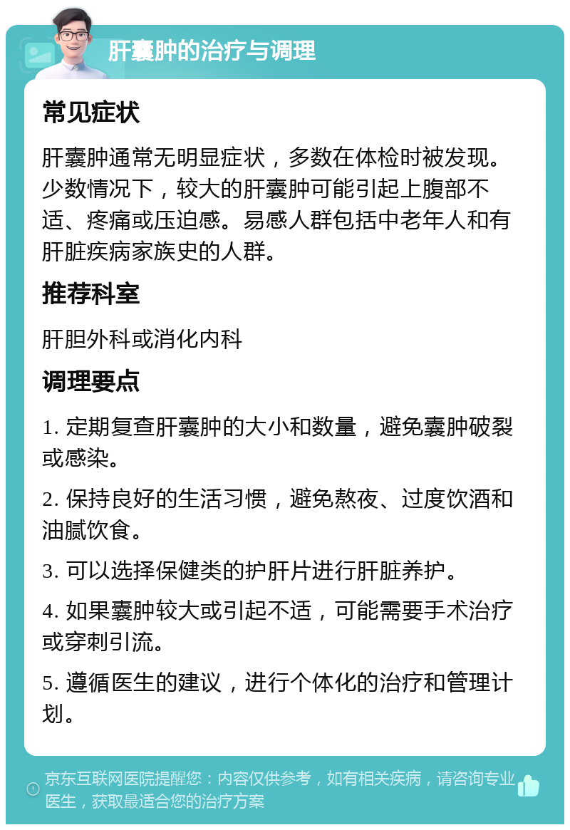 肝囊肿的治疗与调理 常见症状 肝囊肿通常无明显症状，多数在体检时被发现。少数情况下，较大的肝囊肿可能引起上腹部不适、疼痛或压迫感。易感人群包括中老年人和有肝脏疾病家族史的人群。 推荐科室 肝胆外科或消化内科 调理要点 1. 定期复查肝囊肿的大小和数量，避免囊肿破裂或感染。 2. 保持良好的生活习惯，避免熬夜、过度饮酒和油腻饮食。 3. 可以选择保健类的护肝片进行肝脏养护。 4. 如果囊肿较大或引起不适，可能需要手术治疗或穿刺引流。 5. 遵循医生的建议，进行个体化的治疗和管理计划。