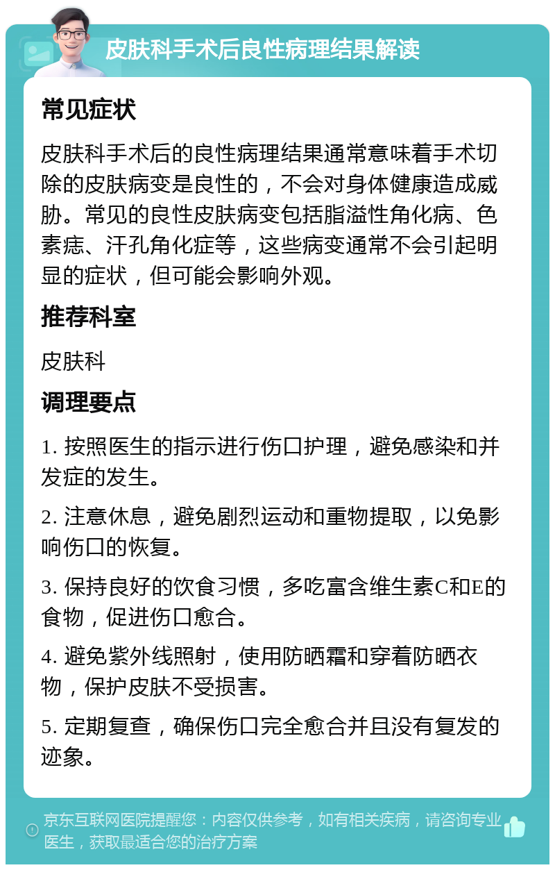 皮肤科手术后良性病理结果解读 常见症状 皮肤科手术后的良性病理结果通常意味着手术切除的皮肤病变是良性的，不会对身体健康造成威胁。常见的良性皮肤病变包括脂溢性角化病、色素痣、汗孔角化症等，这些病变通常不会引起明显的症状，但可能会影响外观。 推荐科室 皮肤科 调理要点 1. 按照医生的指示进行伤口护理，避免感染和并发症的发生。 2. 注意休息，避免剧烈运动和重物提取，以免影响伤口的恢复。 3. 保持良好的饮食习惯，多吃富含维生素C和E的食物，促进伤口愈合。 4. 避免紫外线照射，使用防晒霜和穿着防晒衣物，保护皮肤不受损害。 5. 定期复查，确保伤口完全愈合并且没有复发的迹象。