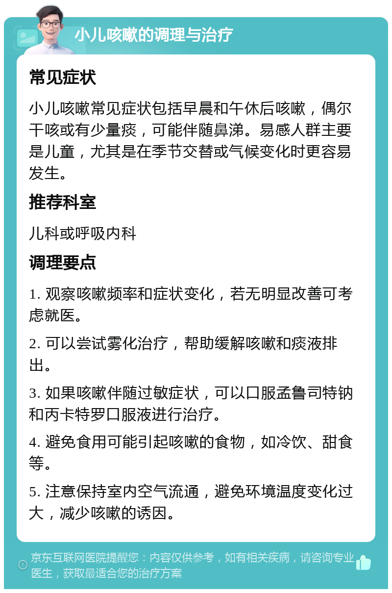 小儿咳嗽的调理与治疗 常见症状 小儿咳嗽常见症状包括早晨和午休后咳嗽，偶尔干咳或有少量痰，可能伴随鼻涕。易感人群主要是儿童，尤其是在季节交替或气候变化时更容易发生。 推荐科室 儿科或呼吸内科 调理要点 1. 观察咳嗽频率和症状变化，若无明显改善可考虑就医。 2. 可以尝试雾化治疗，帮助缓解咳嗽和痰液排出。 3. 如果咳嗽伴随过敏症状，可以口服孟鲁司特钠和丙卡特罗口服液进行治疗。 4. 避免食用可能引起咳嗽的食物，如冷饮、甜食等。 5. 注意保持室内空气流通，避免环境温度变化过大，减少咳嗽的诱因。