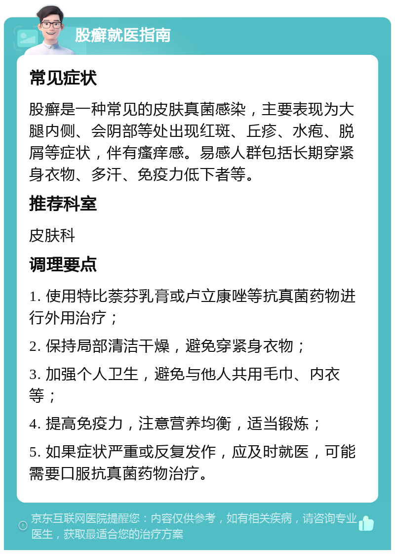 股癣就医指南 常见症状 股癣是一种常见的皮肤真菌感染，主要表现为大腿内侧、会阴部等处出现红斑、丘疹、水疱、脱屑等症状，伴有瘙痒感。易感人群包括长期穿紧身衣物、多汗、免疫力低下者等。 推荐科室 皮肤科 调理要点 1. 使用特比萘芬乳膏或卢立康唑等抗真菌药物进行外用治疗； 2. 保持局部清洁干燥，避免穿紧身衣物； 3. 加强个人卫生，避免与他人共用毛巾、内衣等； 4. 提高免疫力，注意营养均衡，适当锻炼； 5. 如果症状严重或反复发作，应及时就医，可能需要口服抗真菌药物治疗。